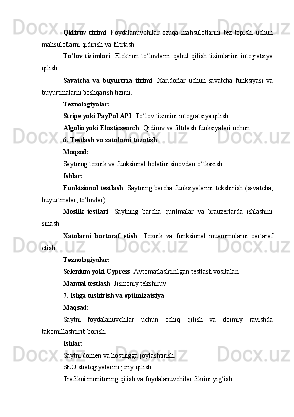 Qidiruv   tizimi :   Foydalanuvchilar   ozuqa   mahsulotlarini   tez   topishi   uchun
mahsulotlarni qidirish va filtrlash.
To‘lov   tizimlari :   Elektron   to‘lovlarni   qabul   qilish   tizimlarini   integratsiya
qilish.
Savatcha   va   buyurtma   tizimi :   Xaridorlar   uchun   savatcha   funksiyasi   va
buyurtmalarni boshqarish tizimi.
Texnologiyalar:
Stripe yoki PayPal API : To‘lov tizimini integratsiya qilish.
Algolia yoki Elasticsearch : Qidiruv va filtrlash funksiyalari uchun.
6. Testlash va xatolarni tuzatish
Maqsad:
Saytning texnik va funksional holatini sinovdan o‘tkazish.
Ishlar:
Funktsional  testlash : Saytning barcha funksiyalarini  tekshirish (savatcha,
buyurtmalar, to‘lovlar).
Moslik   testlari :   Saytning   barcha   qurilmalar   va   brauzerlarda   ishlashini
sinash.
Xatolarni   bartaraf   etish :   Texnik   va   funksional   muammolarni   bartaraf
etish.
Texnologiyalar:
Selenium yoki Cypress : Avtomatlashtirilgan testlash vositalari.
Manual testlash : Jismoniy tekshiruv.
7. Ishga tushirish va optimizatsiya
Maqsad:
Saytni   foydalanuvchilar   uchun   ochiq   qilish   va   doimiy   ravishda
takomillashtirib borish.
Ishlar:
Saytni domen va hostingga joylashtirish.
SEO strategiyalarini joriy qilish.
Trafikni monitoring qilish va foydalanuvchilar fikrini yig‘ish. 