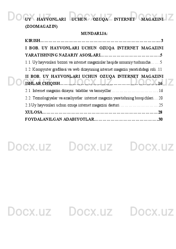 UY   HAYVONLARI   UCHUN   OZUQA   INTERNET   MAGAZINI
(ZOOMAGAZIN)
MUNDARIJA:
KIRISH………………………………………………………………………….…3
I   BOB.   UY   HAYVONLARI   UCHUN   OZUQA   INTERNET   MAGAZINI
YARATISHNING NAZARIY ASOSLARI……………………………………..5
1.1. Uy hayvonlari bozori va internet magazinlar haqida umumiy tushuncha…….5
1.2. Kompyuter grafikasi va web dizaynning internet magazin yaratishdagi roli..11
II   BOB.   UY   HAYVONLARI   UCHUN   OZUQA   INTERNET   MAGAZINI
ISHLAB CHIQISH……………………………………………………………...16
2.1. Internet magazin dizayni: talablar va tamoyillar……………………………..16
2.2. Texnologiyalar va amaliyotlar: internet magazin yaratishning bosqichlari….20
2.3.Uy hayvonlari uchun ozuqa internet magazini dasturi ……………………….25
XULOSA…………………………………………………………………………28
FOYDALANILGAN ADABIYOTLAR………………………………………..30 