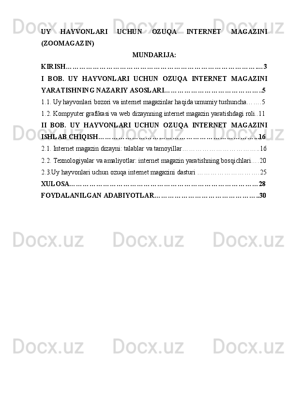 UY   HAYVONLARI   UCHUN   OZUQA   INTERNET   MAGAZINI
(ZOOMAGAZIN)
MUNDARIJA:
KIRISH………………………………………………………………………….…3
I   BOB.   UY   HAYVONLARI   UCHUN   OZUQA   INTERNET   MAGAZINI
YARATISHNING NAZARIY ASOSLARI……………………………………..5
1.1. Uy hayvonlari bozori va internet magazinlar haqida umumiy tushuncha…….5
1.2. Kompyuter grafikasi va web dizaynning internet magazin yaratishdagi roli..11
II   BOB.   UY   HAYVONLARI   UCHUN   OZUQA   INTERNET   MAGAZINI
ISHLAB CHIQISH……………………………………………………………...16
2.1. Internet magazin dizayni: talablar va tamoyillar……………………………..16
2.2. Texnologiyalar va amaliyotlar: internet magazin yaratishning bosqichlari….20
2.3.Uy hayvonlari uchun ozuqa internet magazini dasturi ……………………….25
XULOSA…………………………………………………………………………28
FOYDALANILGAN ADABIYOTLAR………………………………………..30