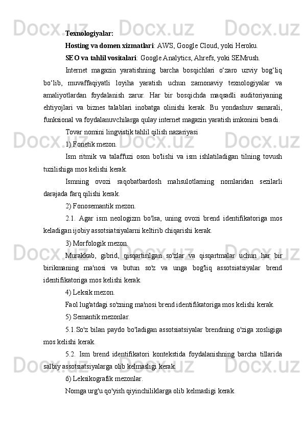 Texnologiyalar:
Hosting va domen xizmatlari : AWS, Google Cloud, yoki Heroku.
SEO va tahlil vositalari : Google Analytics, Ahrefs, yoki SEMrush.
Internet   magazin   yaratishning   barcha   bosqichlari   o‘zaro   uzviy   bog‘liq
bo‘lib,   muvaffaqiyatli   loyiha   yaratish   uchun   zamonaviy   texnologiyalar   va
amaliyotlardan   foydalanish   zarur.   Har   bir   bosqichda   maqsadli   auditoriyaning
ehtiyojlari   va   biznes   talablari   inobatga   olinishi   kerak.   Bu   yondashuv   samarali,
funksional va foydalanuvchilarga qulay internet magazin yaratish imkonini beradi.
Tovar nomini lingvistik tahlil qilish nazariyasi
1) Fonetik mezon.
Ism   ritmik   va   talaffuzi   oson   bo'lishi   va   ism   ishlatiladigan   tilning   tovush
tuzilishiga mos kelishi kerak.
Ismning   ovozi   raqobatbardosh   mahsulotlarning   nomlaridan   sezilarli
darajada farq qilishi kerak.
2) Fonosemantik mezon.
2.1.   Agar   ism   neologizm   bo'lsa,   uning   ovozi   brend   identifikatoriga   mos
keladigan ijobiy assotsiatsiyalarni keltirib chiqarishi kerak.
3) Morfologik mezon.
Murakkab,   gibrid,   qisqartirilgan   so'zlar   va   qisqartmalar   uchun   har   bir
birikmaning   ma'nosi   va   butun   so'z   va   unga   bog'liq   assotsiatsiyalar   brend
identifikatoriga mos kelishi kerak.
4) Leksik mezon.
Faol lug'atdagi so'zning ma'nosi brend identifikatoriga mos kelishi kerak.
5) Semantik mezonlar.
5.1.So'z  bilan  paydo  bo'ladigan   assotsiatsiyalar  brendning  o'ziga   xosligiga
mos kelishi kerak.
5.2.   Ism   brend   identifikatori   kontekstida   foydalanishning   barcha   tillarida
salbiy assotsiatsiyalarga olib kelmasligi kerak.
6) Leksikografik mezonlar.
Nomga urg'u qo'yish qiyinchiliklarga olib kelmasligi kerak. 