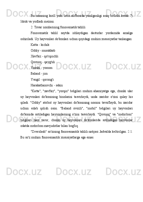 Bu   nomning   kirill   yoki   lotin   alifbosida   yozilganligi   aniq   bo'lishi   kerak   7)
Idrok va yodlash mezoni.
2. Tovar nomlarining fonosematik tahlili
Fonosematik   tahlil   saytda   ishlaydigan   dasturlar   yordamida   amalga
oshiriladi. Uy hayvonlari do'konlari uchun quyidagi muhim xususiyatlar tanlangan:
Katta - kichik
Oddiy - murakkab
Xavfsiz - qo'rqinchli
Quvnoq - qayg'uli
Yaxshi - yomon
Baland - jim
Yengil - qorong'i
Harakatlanuvchi - sekin
"Katta",   "xavfsiz",   "yorqin"   belgilari   muhim   ahamiyatga   ega,   chunki   ular
uy   hayvonlari   do'konining   binolarini   tasvirlaydi,   unda   xaridor   o'zini   qulay   his
qiladi.   "Oddiy"   atribut   uy   hayvonlari   do'konining   nomini   tavsiflaydi,   bu   xaridor
uchun   eslab   qolish   oson.   "Baland   ovozli",   "mobil"   belgilari   uy   hayvonlari
do'konida   sotiladigan   hayvonlarning   o'zini   tasvirlaydi.   "Quvnoq"   va   "mehribon"
belgilari   ham   zarur,   chunki   uy   hayvonlari   do'konlarida   sotiladigan   hayvonlar
odatda mehribon mavjudotlar bilan bog'liq.
"Zverolash" so'zining fonosemantik tahlili natijasi Jadvalda keltirilgan. 2.1.
Bu so'z muhim fonosemantik xususiyatlarga ega emas. 