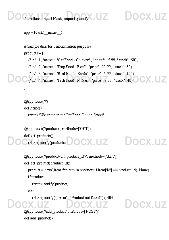 from flask import Flask, request, jsonify
app = Flask(__name__)
# Sample data for demonstration purposes
products = [
    {"id": 1, "name": "Cat Food - Chicken", "price": 15.99, "stock": 50},
    {"id": 2, "name": "Dog Food - Beef", "price": 20.99, "stock": 30},
    {"id": 3, "name": "Bird Food - Seeds", "price": 5.99, "stock": 100},
    {"id": 4, "name": "Fish Food - Flakes", "price": 8.99, "stock": 40}
]
@app.route('/')
def home():
    return "Welcome to the Pet Food Online Store!"
@app.route('/products', methods=['GET'])
def get_products():
    return jsonify(products)
@app.route('/product/<int:product_id>', methods=['GET'])
def get_product(product_id):
    product = next((item for item in products if item['id'] == product_id), None)
    if product:
        return jsonify(product)
    else:
        return jsonify({"error": "Product not found"}), 404
@app.route('/add_product', methods=['POST'])
def add_product(): 