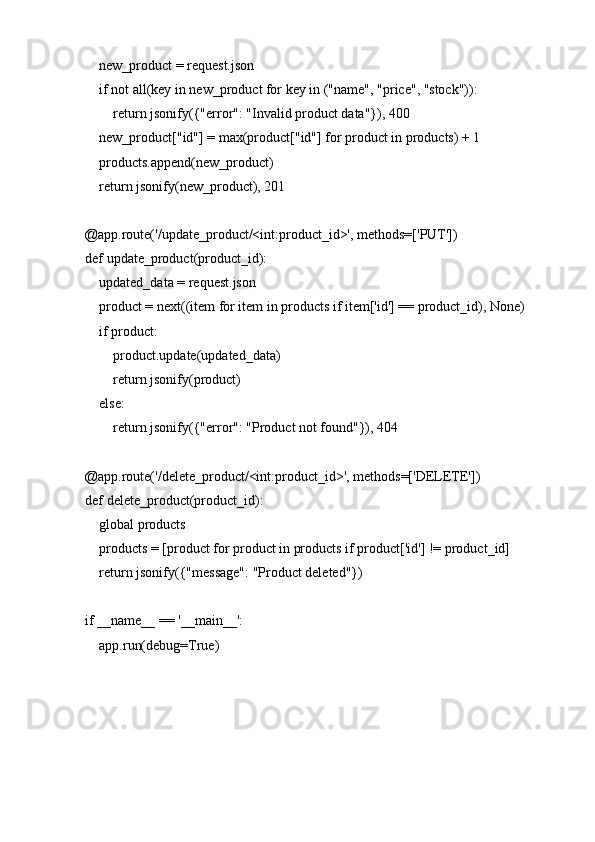     new_product = request.json
    if not all(key in new_product for key in ("name", "price", "stock")):
        return jsonify({"error": "Invalid product data"}), 400
    new_product["id"] = max(product["id"] for product in products) + 1
    products.append(new_product)
    return jsonify(new_product), 201
@app.route('/update_product/<int:product_id>', methods=['PUT'])
def update_product(product_id):
    updated_data = request.json
    product = next((item for item in products if item['id'] == product_id), None)
    if product:
        product.update(updated_data)
        return jsonify(product)
    else:
        return jsonify({"error": "Product not found"}), 404
@app.route('/delete_product/<int:product_id>', methods=['DELETE'])
def delete_product(product_id):
    global products
    products = [product for product in products if product['id'] != product_id]
    return jsonify({"message": "Product deleted"})
if __name__ == '__main__':
    app.run(debug=True) 