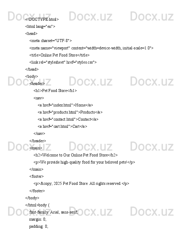 <!DOCTYPE html>
<html lang="en">
<head>
    <meta charset="UTF-8">
    <meta name="viewport" content="width=device-width, initial-scale=1.0">
    <title>Online Pet Food Store</title>
    <link rel="stylesheet" href="styles.css">
</head>
<body>
    <header>
        <h1>Pet Food Store</h1>
        <nav>
            <a href="index.html">Home</a>
            <a href="products.html">Products</a>
            <a href="contact.html">Contact</a>
            <a href="cart.html">Cart</a>
        </nav>
    </header>
    <main>
        <h2>Welcome to Our Online Pet Food Store</h2>
        <p>We provide high-quality food for your beloved pets!</p>
    </main>
    <footer>
        <p>&copy; 2025 Pet Food Store. All rights reserved.</p>
    </footer>
</body>
</html>body {
    font-family: Arial, sans-serif;
    margin: 0;
    padding: 0; 