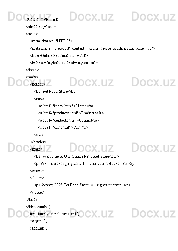 <!DOCTYPE html>
<html lang="en">
<head>
    <meta charset="UTF-8">
    <meta name="viewport" content="width=device-width, initial-scale=1.0">
    <title>Online Pet Food Store</title>
    <link rel="stylesheet" href="styles.css">
</head>
<body>
    <header>
        <h1>Pet Food Store</h1>
        <nav>
            <a href="index.html">Home</a>
            <a href="products.html">Products</a>
            <a href="contact.html">Contact</a>
            <a href="cart.html">Cart</a>
        </nav>
    </header>
    <main>
        <h2>Welcome to Our Online Pet Food Store</h2>
        <p>We provide high-quality food for your beloved pets!</p>
    </main>
    <footer>
        <p>© 2025 Pet Food Store. All rights reserved.</p>
    </footer>
</body>
</html>body {
    font-family: Arial, sans-serif;
    margin: 0;
    padding: 0;
