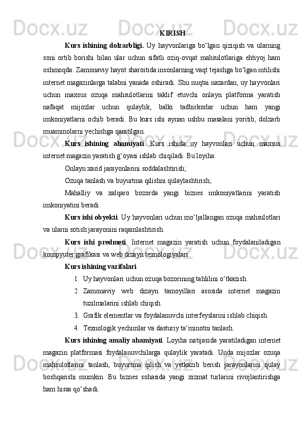 KIRISH
Kurs   ishining   dolzarbligi.   Uy   hayvonlariga   bo‘lgan   qiziqish   va   ularning
soni   ortib   borishi   bilan   ular   uchun   sifatli   oziq-ovqat   mahsulotlariga   ehtiyoj   ham
oshmoqda. Zamonaviy hayot sharoitida insonlarning vaqt tejashga bo‘lgan intilishi
internet magazinlarga talabni yanada oshiradi. Shu nuqtai nazardan, uy hayvonlari
uchun   maxsus   ozuqa   mahsulotlarini   taklif   etuvchi   onlayn   platforma   yaratish
nafaqat   mijozlar   uchun   qulaylik,   balki   tadbirkorlar   uchun   ham   yangi
imkoniyatlarni   ochib   beradi.   Bu   kurs   ishi   aynan   ushbu   masalani   yoritib,   dolzarb
muammolarni yechishga qaratilgan.
Kurs   ishining   ahamiyati .   Kurs   ishida   uy   hayvonlari   uchun   maxsus
internet magazin yaratish g’oyasi ishlab chiqiladi. Bu loyiha:
Onlayn xarid jarayonlarini soddalashtirish;
Ozuqa tanlash va buyurtma qilishni qulaylashtirish;
Mahalliy   va   xalqaro   bozorda   yangi   biznes   imkoniyatlarini   yaratish
imkoniyatini beradi.
Kurs ishi obyekti . Uy hayvonlari uchun mo‘ljallangan ozuqa mahsulotlari
va ularni sotish jarayonini raqamlashtirish.
Kurs   ishi   predmeti .   Internet   magazin   yaratish   uchun   foydalaniladigan
kompyuter grafikasi va web dizayn texnologiyalari.
Kurs ishining vazifalari
1. Uy hayvonlari uchun ozuqa bozorining tahlilini o‘tkazish.
2. Zamonaviy   web   dizayn   tamoyillari   asosida   internet   magazin
tuzilmalarini ishlab chiqish.
3. Grafik elementlar va foydalanuvchi interfeyslarini ishlab chiqish.
4. Texnologik yechimlar va dasturiy ta‘minotni tanlash.
Kurs ishining amaliy ahamiyati . Loyiha natijasida  yaratiladigan internet
magazin   platformasi   foydalanuvchilarga   qulaylik   yaratadi.   Unda   mijozlar   ozuqa
mahsulotlarini   tanlash,   buyurtma   qilish   va   yetkazib   berish   jarayonlarini   qulay
boshqarishi   mumkin.   Bu   biznes   sohasida   yangi   xizmat   turlarini   rivojlantirishga
ham hissa qo‘shadi. 