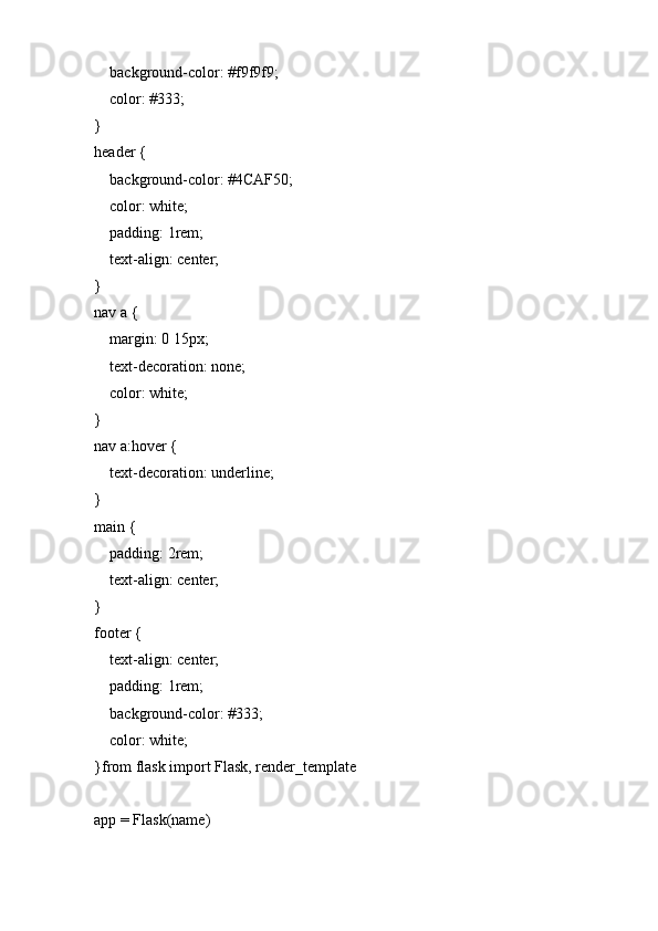     background-color: #f9f9f9;
    color: #333;
}
header {
    background-color: #4CAF50;
    color: white;
    padding: 1rem;
    text-align: center;
}
nav a {
    margin: 0 15px;
    text-decoration: none;
    color: white;
}
nav a:hover {
    text-decoration: underline;
}
main {
    padding: 2rem;
    text-align: center;
}
footer {
    text-align: center;
    padding: 1rem;
    background-color: #333;
    color: white;
}from flask import Flask, render_template
app = Flask(name) 