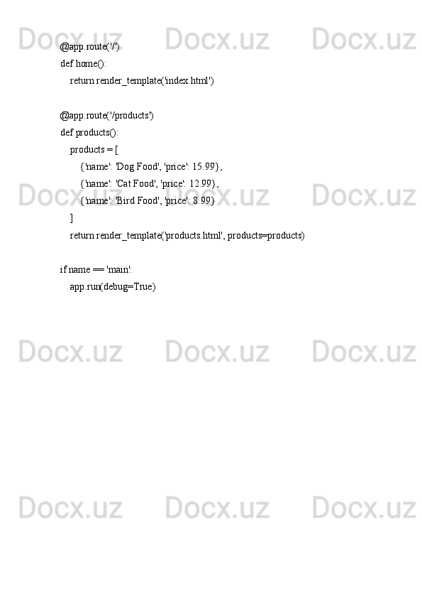 @app.route('/')
def home():
    return render_template('index.html')
@app.route('/products')
def products():
    products = [
        {'name': 'Dog Food', 'price': 15.99},
        {'name': 'Cat Food', 'price': 12.99},
        {'name': 'Bird Food', 'price': 8.99}
    ]
    return render_template('products.html', products=products)
if name == 'main':
    app.run(debug=True) 