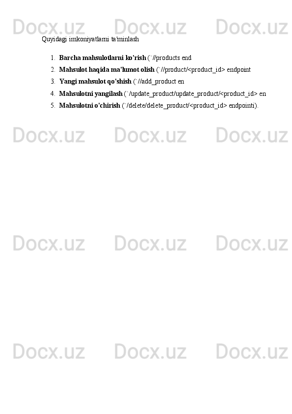 Quyidagi imkoniyatlarni ta'minlash
1. Barcha mahsulotlarni ko'rish  (`//products end
2. Mahsulot haqida ma'lumot olish  (`//product/<product_id> endpoint
3. Yangi mahsulot qo'shish  (`//add_product en
4. Mahsulotni yangilash  (`/update_product/update_product/<product_id> en
5. Mahsulotni o'chirish  (`/delete/delete_product/<product_id> endpointi). 