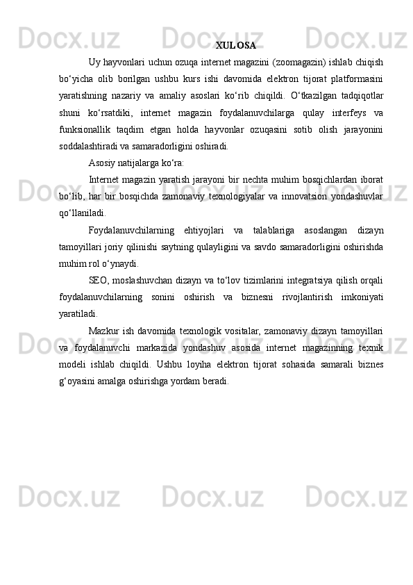 XULOSA
Uy hayvonlari uchun ozuqa internet magazini (zoomagazin) ishlab chiqish
bo‘yicha   olib   borilgan   ushbu   kurs   ishi   davomida   elektron   tijorat   platformasini
yaratishning   nazariy   va   amaliy   asoslari   ko‘rib   chiqildi.   O‘tkazilgan   tadqiqotlar
shuni   ko‘rsatdiki,   internet   magazin   foydalanuvchilarga   qulay   interfeys   va
funksionallik   taqdim   etgan   holda   hayvonlar   ozuqasini   sotib   olish   jarayonini
soddalashtiradi va samaradorligini oshiradi.
Asosiy natijalarga ko‘ra:
Internet   magazin   yaratish   jarayoni   bir   nechta   muhim   bosqichlardan   iborat
bo‘lib,   har   bir   bosqichda   zamonaviy   texnologiyalar   va   innovatsion   yondashuvlar
qo‘llaniladi.
Foydalanuvchilarning   ehtiyojlari   va   talablariga   asoslangan   dizayn
tamoyillari joriy qilinishi saytning qulayligini va savdo samaradorligini oshirishda
muhim rol o‘ynaydi.
SEO, moslashuvchan dizayn va to‘lov tizimlarini integratsiya qilish orqali
foydalanuvchilarning   sonini   oshirish   va   biznesni   rivojlantirish   imkoniyati
yaratiladi.
Mazkur   ish   davomida   texnologik   vositalar,   zamonaviy   dizayn   tamoyillari
va   foydalanuvchi   markazida   yondashuv   asosida   internet   magazinning   texnik
modeli   ishlab   chiqildi.   Ushbu   loyiha   elektron   tijorat   sohasida   samarali   biznes
g‘oyasini amalga oshirishga yordam beradi.