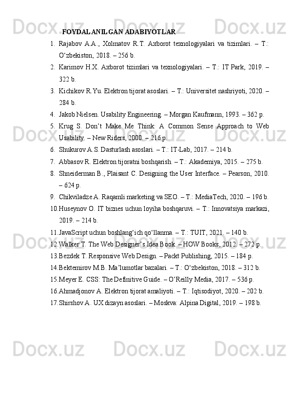 FOYDALANILGAN ADABIYOTLAR
1. Rajabov   A.A.,   Xolmatov   R.T.   Axborot   texnologiyalari   va   tizimlari.   –   T.:
O‘zbekiston, 2018. – 256 b.
2. Karimov  H.X.   Axborot  tizimlari   va  texnologiyalari.  –  T.:   IT   Park,  2019.  –
322 b.
3. Kichikov R.Yu. Elektron tijorat asoslari. – T.: Universitet nashriyoti, 2020. –
284 b.
4. Jakob Nielsen. Usability Engineering. – Morgan Kaufmann, 1993. – 362 p.
5. Krug   S.   Don’t   Make   Me   Think:   A   Common   Sense   Approach   to   Web
Usability. – New Riders, 2000. – 216 p.
6. Shukurov A.S. Dasturlash asoslari. – T.: IT-Lab, 2017. – 214 b.
7. Abbasov R. Elektron tijoratni boshqarish. – T.: Akademiya, 2015. – 275 b.
8. Shneiderman B., Plaisant C. Designing the User Interface. – Pearson, 2010.
– 624 p.
9. Chikviladze A. Raqamli marketing va SEO. – T.: MediaTech, 2020. – 196 b.
10. Huseynov O. IT biznes uchun loyiha boshqaruvi. – T.: Innovatsiya markazi,
2019. – 214 b.
11. JavaScript uchun boshlang‘ich qo‘llanma. – T.: TUIT, 2021. – 140 b.
12. Walker T. The Web Designer’s Idea Book. – HOW Books, 2012. – 272 p.
13. Bezdek T. Responsive Web Design. – Packt Publishing, 2015. – 184 p.
14. Bektemirov M.B. Ma’lumotlar bazalari. – T.: O‘zbekiston, 2018. – 312 b.
15. Meyer E. CSS: The Definitive Guide. – O’Reilly Media, 2017. – 536 p.
16. Ahmadjonov A. Elektron tijorat amaliyoti. – T.: Iqtisodiyot, 2020. – 202 b.
17. Shirshov A. UX dizayn asoslari. – Moskva: Alpina Digital, 2019. – 198 b. 