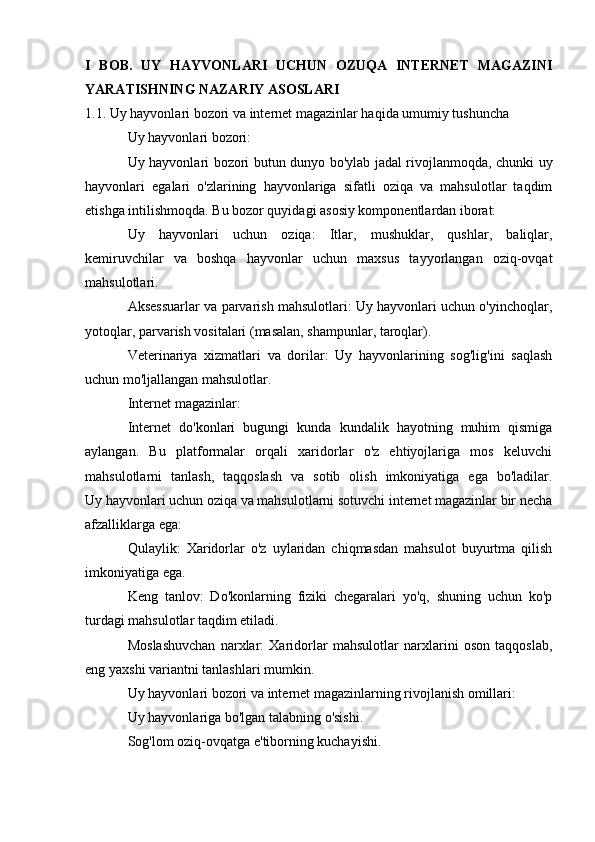 I   BOB.   UY   HAYVONLARI   UCHUN   OZUQA   INTERNET   MAGAZINI
YARATISHNING NAZARIY ASOSLARI
1.1. Uy hayvonlari bozori va internet magazinlar haqida umumiy tushuncha
Uy hayvonlari bozori:
Uy hayvonlari bozori butun dunyo bo'ylab jadal rivojlanmoqda, chunki uy
hayvonlari   egalari   o'zlarining   hayvonlariga   sifatli   oziqa   va   mahsulotlar   taqdim
etishga intilishmoqda. Bu bozor quyidagi asosiy komponentlardan iborat:
Uy   hayvonlari   uchun   oziqa:   Itlar,   mushuklar,   qushlar,   baliqlar,
kemiruvchilar   va   boshqa   hayvonlar   uchun   maxsus   tayyorlangan   oziq-ovqat
mahsulotlari.
Aksessuarlar va parvarish mahsulotlari: Uy hayvonlari uchun o'yinchoqlar,
yotoqlar, parvarish vositalari (masalan, shampunlar, taroqlar).
Veterinariya   xizmatlari   va   dorilar:   Uy   hayvonlarining   sog'lig'ini   saqlash
uchun mo'ljallangan mahsulotlar.
Internet magazinlar:
Internet   do'konlari   bugungi   kunda   kundalik   hayotning   muhim   qismiga
aylangan.   Bu   platformalar   orqali   xaridorlar   o'z   ehtiyojlariga   mos   keluvchi
mahsulotlarni   tanlash,   taqqoslash   va   sotib   olish   imkoniyatiga   ega   bo'ladilar.
Uy hayvonlari uchun oziqa va mahsulotlarni sotuvchi internet magazinlar bir necha
afzalliklarga ega:
Qulaylik:   Xaridorlar   o'z   uylaridan   chiqmasdan   mahsulot   buyurtma   qilish
imkoniyatiga ega.
Keng   tanlov:   Do'konlarning   fiziki   chegaralari   yo'q,   shuning   uchun   ko'p
turdagi mahsulotlar taqdim etiladi.
Moslashuvchan   narxlar:   Xaridorlar   mahsulotlar   narxlarini   oson   taqqoslab,
eng yaxshi variantni tanlashlari mumkin.
Uy hayvonlari bozori va internet magazinlarning rivojlanish omillari:
Uy hayvonlariga bo'lgan talabning o'sishi.
Sog'lom oziq-ovqatga e'tiborning kuchayishi.