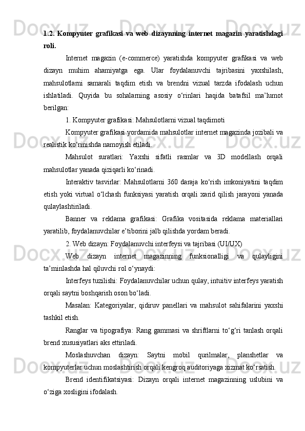 1.2.   Kompyuter   grafikasi   va   web   dizaynning   internet   magazin   yaratishdagi
roli.
Internet   magazin   (e-commerce)   yaratishda   kompyuter   grafikasi   va   web
dizayn   muhim   ahamiyatga   ega.   Ular   foydalanuvchi   tajribasini   yaxshilash,
mahsulotlarni   samarali   taqdim   etish   va   brendni   vizual   tarzda   ifodalash   uchun
ishlatiladi.   Quyida   bu   sohalarning   asosiy   o‘rinlari   haqida   batafsil   ma’lumot
berilgan:
1. Kompyuter grafikasi: Mahsulotlarni vizual taqdimoti
Kompyuter grafikasi yordamida mahsulotlar internet magazinda jozibali va
realistik ko‘rinishda namoyish etiladi.
Mahsulot   suratlari:   Yaxshi   sifatli   rasmlar   va   3D   modellash   orqali
mahsulotlar yanada qiziqarli ko‘rinadi.
Interaktiv   tasvirlar:   Mahsulotlarni   360   daraja   ko‘rish   imkoniyatini   taqdim
etish   yoki   virtual   o‘lchash   funksiyasi   yaratish   orqali   xarid   qilish   jarayoni   yanada
qulaylashtiriladi.
Banner   va   reklama   grafikasi:   Grafika   vositasida   reklama   materiallari
yaratilib, foydalanuvchilar e’tiborini jalb qilishda yordam beradi.
2. Web dizayn: Foydalanuvchi interfeysi va tajribasi (UI/UX)
Web   dizayn   internet   magazinning   funksionalligi   va   qulayligini
ta’minlashda hal qiluvchi rol o‘ynaydi:
Interfeys tuzilishi: Foydalanuvchilar uchun qulay, intuitiv interfeys yaratish
orqali saytni boshqarish oson bo‘ladi.
Masalan:   Kategoriyalar,   qidiruv   panellari   va   mahsulot   sahifalarini   yaxshi
tashkil etish.
Ranglar   va  tipografiya:   Rang   gammasi   va   shriftlarni   to‘g‘ri   tanlash   orqali
brend xususiyatlari aks ettiriladi.
Moslashuvchan   dizayn:   Saytni   mobil   qurilmalar,   planshetlar   va
kompyuterlar uchun moslashtirish orqali kengroq auditoriyaga xizmat ko‘rsatish.
Brend   identifikatsiyasi:   Dizayn   orqali   internet   magazinning   uslubini   va
o‘ziga xosligini ifodalash. 