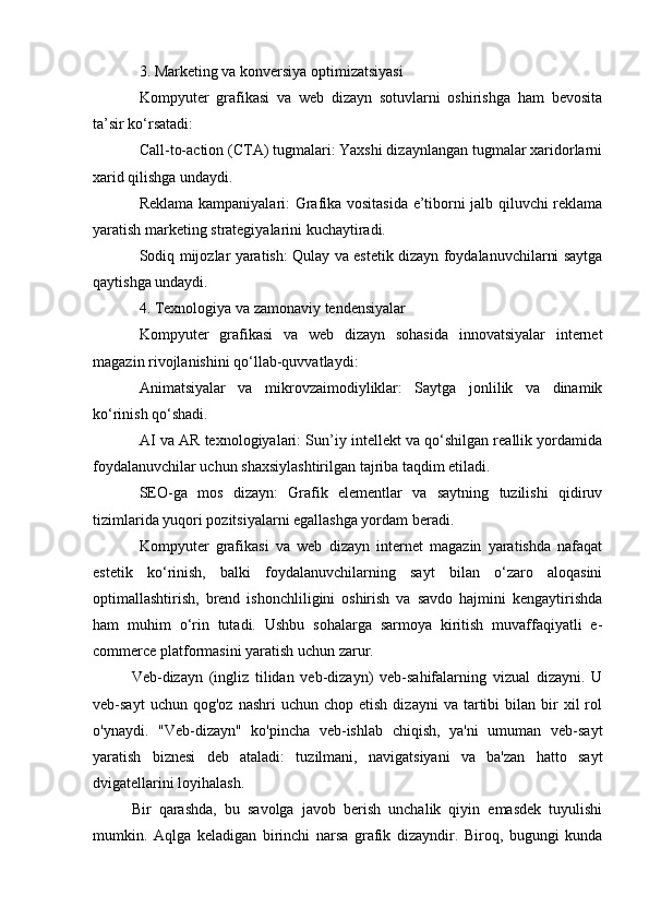 3. Marketing va konversiya optimizatsiyasi
Kompyuter   grafikasi   va   web   dizayn   sotuvlarni   oshirishga   ham   bevosita
ta’sir ko‘rsatadi:
Call-to-action (CTA) tugmalari: Yaxshi dizaynlangan tugmalar xaridorlarni
xarid qilishga undaydi.
Reklama kampaniyalari: Grafika vositasida e’tiborni jalb qiluvchi reklama
yaratish marketing strategiyalarini kuchaytiradi.
Sodiq mijozlar yaratish: Qulay va estetik dizayn foydalanuvchilarni saytga
qaytishga undaydi.
4. Texnologiya va zamonaviy tendensiyalar
Kompyuter   grafikasi   va   web   dizayn   sohasida   innovatsiyalar   internet
magazin rivojlanishini qo‘llab-quvvatlaydi:
Animatsiyalar   va   mikrovzaimodiyliklar:   Saytga   jonlilik   va   dinamik
ko‘rinish qo‘shadi.
AI va AR texnologiyalari: Sun’iy intellekt va qo‘shilgan reallik yordamida
foydalanuvchilar uchun shaxsiylashtirilgan tajriba taqdim etiladi.
SEO-ga   mos   dizayn:   Grafik   elementlar   va   saytning   tuzilishi   qidiruv
tizimlarida yuqori pozitsiyalarni egallashga yordam beradi.
Kompyuter   grafikasi   va   web   dizayn   internet   magazin   yaratishda   nafaqat
estetik   ko‘rinish,   balki   foydalanuvchilarning   sayt   bilan   o‘zaro   aloqasini
optimallashtirish,   brend   ishonchliligini   oshirish   va   savdo   hajmini   kengaytirishda
ham   muhim   o‘rin   tutadi.   Ushbu   sohalarga   sarmoya   kiritish   muvaffaqiyatli   e-
commerce platformasini yaratish uchun zarur.
Veb-dizayn   (ingliz   tilidan   veb-dizayn)   veb-sahifalarning   vizual   dizayni.   U
veb-sayt  uchun  qog'oz   nashri   uchun  chop  etish   dizayni   va  tartibi  bilan  bir   xil   rol
o'ynaydi.   "Veb-dizayn"   ko'pincha   veb-ishlab   chiqish,   ya'ni   umuman   veb-sayt
yaratish   biznesi   deb   ataladi:   tuzilmani,   navigatsiyani   va   ba'zan   hatto   sayt
dvigatellarini loyihalash.
Bir   qarashda,   bu   savolga   javob   berish   unchalik   qiyin   emasdek   tuyulishi
mumkin.   Aqlga   keladigan   birinchi   narsa   grafik   dizayndir.   Biroq,   bugungi   kunda 