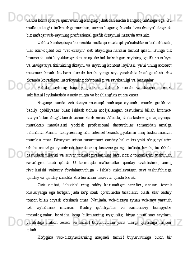 ushbu kontseptsiya qamrovining kengligi jihatidan ancha kengroq ma'noga ega. Bu
mutlaqo   to'g'ri   bo'lmasligi   mumkin,   ammo   bugungi   kunda   "veb-dizayn"   deganda
biz nafaqat veb-saytning professional grafik dizaynini nazarda tutamiz.
Ushbu kontseptsiya bir nechta mutlaqo mustaqil yo'nalishlarni birlashtiradi,
ular   oxir-oqibat   biz   "veb-dizayn"   deb   ataydigan   narsani   tashkil   qiladi.   Bunga   biz
brauzerda   sahifa   yuklangandan   so'ng   darhol   ko'radigan   saytning   grafik   interfeysi
va navigatsiya tizimining dizayni va saytning kontent loyihasi, ya'ni uning axborot
mazmuni   kiradi,   bu   ham   olinishi   kerak.   yangi   sayt   yaratishda   hisobga   olish.   Biz
ekranda ko'radigan interfeysning do'stonaligi va ravshanligi va boshqalar.
Aslida,   saytning   haqiqiy   grafikasi,   tashqi   ko'rinishi   va   dizayni   Internet
sahifasini loyihalashda asosiy nuqta va boshlang'ich nuqta emas.
Bugungi   kunda   veb-dizayn   mustaqil   hodisaga   aylandi,   chunki   grafik   va
badiiy   qobiliyatlar   bilan   ishlash   uchun   mo'ljallangan   dasturlarni   bilish   Internet-
dizayn bilan shug'ullanish uchun etarli emas. Albatta, dasturlashning o‘zi, ayniqsa
murakkab   masalalarni   yechish   professional   dasturchilar   tomonidan   amalga
oshiriladi.   Ammo   dizaynerning   ishi   Internet   texnologiyalarini   aniq   tushunmasdan
mumkin   emas.   Dizayner   ushbu   muammoni   qanday   hal   qilish   yoki   o'z   g'oyalarini
ishchi   modelga   aylantirish   haqida   aniq   tasavvurga   ega   bo'lishi   kerak,   bu   ikkala
dasturlash tillarini va server texnologiyalarining ba'zi nozik tomonlarini tushunish
zarurligini   talab   qiladi.   U   tarmoqda   ma'lumotlar   qanday   uzatilishini,   uning
rivojlanishi   yakuniy   foydalanuvchiga   -   ishlab   chiqilayotgan   sayt   tashrifchisiga
qanday va qanday shaklda etib borishini tasavvur qilishi kerak.
Oxir   oqibat,   "chizish"   ning   oddiy   ko'rinadigan   vazifasi,   asosan,   texnik
xususiyatga   ega   bo'lgan   juda   ko'p   sonli   qo'shimcha   talablarni   oladi,   ular   badiiy
tomon   bilan   deyarli   o'xshash   emas.   Natijada,   veb-dizayn   aynan   veb-sayt   yaratish
deb   aytishimiz   mumkin.   Badiiy   qobiliyatlar   va   zamonaviy   kompyuter
texnologiyalari   bo'yicha   keng   bilimlarning   uyg'unligi   bizga   unutilmas   saytlarni
yaratishga   imkon   beradi   va   tashrif   buyuruvchini   yana   ularga   qaytishga   majbur
qiladi.
Ko'pgina   veb-dizaynerlarning   maqsadi   tashrif   buyuruvchiga   biron   bir 