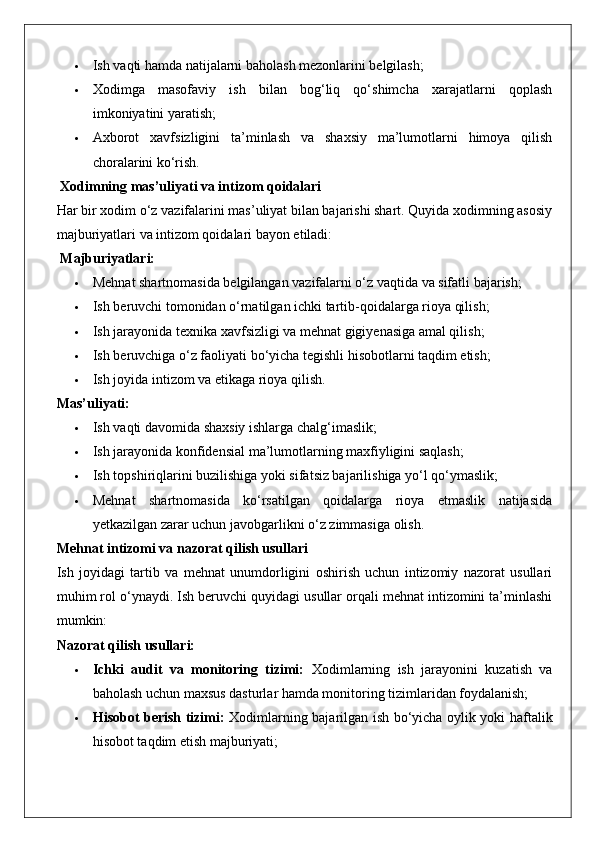  Ish vaqti hamda natijalarni baholash mezonlarini belgilash;
 Xodimga   masofaviy   ish   bilan   bog‘liq   qo‘shimcha   xarajatlarni   qoplash
imkoniyatini yaratish;
 Axborot   xavfsizligini   ta’minlash   va   shaxsiy   ma’lumotlarni   himoya   qilish
choralarini ko‘rish.
 Xodimning mas’uliyati va intizom qoidalari
Har bir xodim o‘z vazifalarini mas’uliyat bilan bajarishi shart. Quyida xodimning asosiy
majburiyatlari va intizom qoidalari bayon etiladi:
  Majburiyatlari:
 Mehnat shartnomasida belgilangan vazifalarni o‘z vaqtida va sifatli bajarish;
 Ish beruvchi tomonidan o‘rnatilgan ichki tartib-qoidalarga rioya qilish;
 Ish jarayonida texnika xavfsizligi va mehnat gigiyenasiga amal qilish;
 Ish beruvchiga o‘z faoliyati bo‘yicha tegishli hisobotlarni taqdim etish;
 Ish joyida intizom va etikaga rioya qilish.
Mas’uliyati:
 Ish vaqti davomida shaxsiy ishlarga chalg‘imaslik;
 Ish jarayonida konfidensial ma’lumotlarning maxfiyligini saqlash;
 Ish topshiriqlarini buzilishiga yoki sifatsiz bajarilishiga yo‘l qo‘ymaslik;
 Mehnat   shartnomasida   ko‘rsatilgan   qoidalarga   rioya   etmaslik   natijasida
yetkazilgan zarar uchun javobgarlikni o‘z zimmasiga olish.
Mehnat intizomi va nazorat qilish usullari
Ish   joyidagi   tartib   va   mehnat   unumdorligini   oshirish   uchun   intizomiy   nazorat   usullari
muhim rol o‘ynaydi. Ish beruvchi quyidagi usullar orqali mehnat intizomini ta’minlashi
mumkin:
Nazorat qilish usullari:
 Ichki   audit   va   monitoring   tizimi:   Xodimlarning   ish   jarayonini   kuzatish   va
baholash uchun maxsus dasturlar hamda monitoring tizimlaridan foydalanish;
 Hisobot berish tizimi:   Xodimlarning bajarilgan ish bo‘yicha oylik yoki haftalik
hisobot taqdim etish majburiyati; 