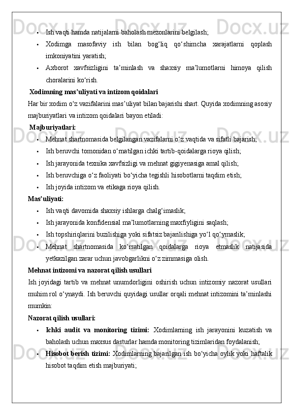  Ish vaqti hamda natijalarni baholash mezonlarini belgilash;
 Xodimga   masofaviy   ish   bilan   bog‘liq   qo‘shimcha   xarajatlarni   qoplash
imkoniyatini yaratish;
 Axborot   xavfsizligini   ta’minlash   va   shaxsiy   ma’lumotlarni   himoya   qilish
choralarini ko‘rish.
 Xodimning mas’uliyati va intizom qoidalari
Har bir xodim o‘z vazifalarini mas’uliyat bilan bajarishi shart. Quyida xodimning asosiy
majburiyatlari va intizom qoidalari bayon etiladi:
  Majburiyatlari:
 Mehnat shartnomasida belgilangan vazifalarni o‘z vaqtida va sifatli bajarish;
 Ish beruvchi tomonidan o‘rnatilgan ichki tartib-qoidalarga rioya qilish;
 Ish jarayonida texnika xavfsizligi va mehnat gigiyenasiga amal qilish;
 Ish beruvchiga o‘z faoliyati bo‘yicha tegishli hisobotlarni taqdim etish;
 Ish joyida intizom va etikaga rioya qilish.
Mas’uliyati:
 Ish vaqti davomida shaxsiy ishlarga chalg‘imaslik;
 Ish jarayonida konfidensial ma’lumotlarning maxfiyligini saqlash;
 Ish topshiriqlarini buzilishiga yoki sifatsiz bajarilishiga yo‘l qo‘ymaslik;
 Mehnat   shartnomasida   ko‘rsatilgan   qoidalarga   rioya   etmaslik   natijasida
yetkazilgan zarar uchun javobgarlikni o‘z zimmasiga olish.
Mehnat intizomi va nazorat qilish usullari
Ish   joyidagi   tartib   va   mehnat   unumdorligini   oshirish   uchun   intizomiy   nazorat   usullari
muhim rol o‘ynaydi. Ish beruvchi quyidagi usullar orqali mehnat intizomini ta’minlashi
mumkin:
Nazorat qilish usullari:
 Ichki   audit   va   monitoring   tizimi:   Xodimlarning   ish   jarayonini   kuzatish   va
baholash uchun maxsus dasturlar hamda monitoring tizimlaridan foydalanish;
 Hisobot berish tizimi:   Xodimlarning bajarilgan ish bo‘yicha oylik yoki haftalik
hisobot taqdim etish majburiyati;