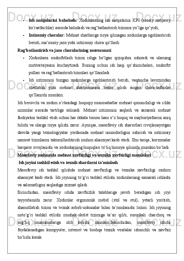  Ish   natijalarini   baholash:   Xodimlarning   ish   natijalarini   KPI   (asosiy   natijaviy
ko‘rsatkichlar) asosida baholash va rag‘batlantirish tizimini yo‘lga qo‘yish;
 Intizomiy choralar:  Mehnat shartlariga rioya qilmagan xodimlarga ogohlantirish
berish, ma’muriy jazo yoki intizomiy chora qo‘llash.
Rag‘batlantirish va jazo choralarining muvozanati
 Xodimlarni   mukofotlash   tizimi   ishga   bo‘lgan   qiziqishni   oshiradi   va   ularning
motivatsiyasini   kuchaytiradi.   Buning   uchun   ish   haqi   qo‘shimchalari,   mukofot
pullari va rag‘batlantirish tizimlari qo‘llaniladi.
 Ish   intizomini   buzgan   xodimlarga   ogohlantirish   berish,   vaqtincha   lavozimdan
chetlatish   yoki   mehnat   shartnomasini   bekor   qilish   singari   chora-tadbirlar
qo‘llanishi mumkin.
Ish beruvchi va xodim o‘rtasidagi huquqiy munosabatlar mehnat qonunchiligi va ichki
nizomlar   asosida   tartibga   solinadi.   Mehnat   intizomini   saqlash   va   samarali   mehnat
faoliyatini tashkil etish uchun har ikkala tomon ham o‘z huquq va majburiyatlarini aniq
bilishi va ularga rioya qilishi  zarur. Ayniqsa, masofaviy ish sharoitlari rivojlanayotgan
davrda   yangi   texnologiyalar   yordamida   mehnat   unumdorligini   oshirish   va   intizomiy
nazorat tizimlarini takomillashtirish muhim ahamiyat kasb etadi. Shu tariqa, korxonalar
barqaror rivojlanishi va xodimlarning huquqlari to‘liq himoya qilinishi mumkin bo‘ladi.
Masofaviy mehnatda mehnat xavfsizligi va texnika xavfsizligi masalalari
 Ish joyini tashkil etish va texnik shartlarni ta’minlash
Masofaviy   ish   tashkil   qilishda   mehnat   xavfsizligi   va   texnika   xavfsizligi   muhim
ahamiyat kasb etadi. Ish joyining to‘g‘ri tashkil  etilishi xodimlarning samarali ishlashi
va salomatligini saqlashga xizmat qiladi.
Birinchidan,   masofaviy   ishda   xavfsizlik   talablariga   javob   beradigan   ish   joyi
tayyorlanishi   zarur.   Xodimlar   ergonomik   mebel   (stol   va   stul),   yetarli   yoritish,
shamollatish   tizimi   va   texnik   asbob-uskunalar   bilan   ta’minlanishi   lozim.   Ish   joyining
noto‘g‘ri   tashkil   etilishi   mushak-skelet   tizimiga   ta’sir   qilib,   surunkali   charchoq   va
sog‘liq   muammolariga   olib   kelishi   mumkin.Ikkinchidan,   masofaviy   ishchi
foydalanadigan   kompyuter,   internet   va   boshqa   texnik   vositalar   ishonchli   va   xavfsiz
bo‘lishi kerak.
