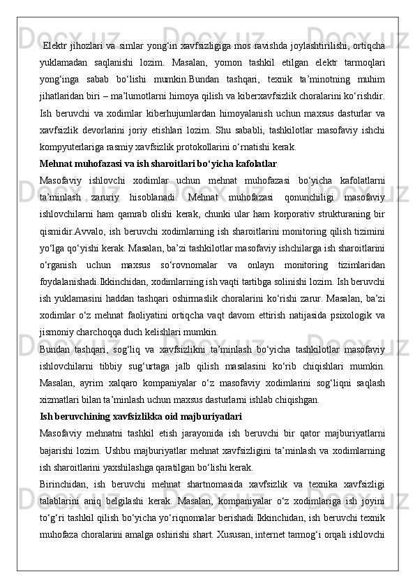   Elektr   jihozlari  va   simlar   yong‘in  xavfsizligiga  mos   ravishda  joylashtirilishi,  ortiqcha
yuklamadan   saqlanishi   lozim.   Masalan,   yomon   tashkil   etilgan   elektr   tarmoqlari
yong‘inga   sabab   bo‘lishi   mumkin.Bundan   tashqari,   texnik   ta’minotning   muhim
jihatlaridan biri – ma’lumotlarni himoya qilish va kiberxavfsizlik choralarini ko‘rishdir.
Ish   beruvchi   va   xodimlar   kiberhujumlardan   himoyalanish   uchun   maxsus   dasturlar   va
xavfsizlik   devorlarini   joriy   etishlari   lozim.   Shu   sababli,   tashkilotlar   masofaviy   ishchi
kompyuterlariga rasmiy xavfsizlik protokollarini o‘rnatishi kerak.
Mehnat muhofazasi va ish sharoitlari bo‘yicha kafolatlar
Masofaviy   ishlovchi   xodimlar   uchun   mehnat   muhofazasi   bo‘yicha   kafolatlarni
ta’minlash   zaruriy   hisoblanadi.   Mehnat   muhofazasi   qonunchiligi   masofaviy
ishlovchilarni   ham   qamrab   olishi   kerak,   chunki   ular   ham   korporativ   strukturaning   bir
qismidir.Avvalo, ish beruvchi  xodimlarning ish  sharoitlarini  monitoring qilish  tizimini
yo‘lga qo‘yishi kerak. Masalan, ba’zi tashkilotlar masofaviy ishchilarga ish sharoitlarini
o‘rganish   uchun   maxsus   so‘rovnomalar   va   onlayn   monitoring   tizimlaridan
foydalanishadi.Ikkinchidan, xodimlarning ish vaqti tartibga solinishi lozim. Ish beruvchi
ish   yuklamasini   haddan   tashqari   oshirmaslik   choralarini   ko‘rishi   zarur.   Masalan,   ba’zi
xodimlar   o‘z   mehnat   faoliyatini   ortiqcha   vaqt   davom   ettirish   natijasida   psixologik   va
jismoniy charchoqqa duch kelishlari mumkin.
Bundan   tashqari,   sog‘liq   va   xavfsizlikni   ta’minlash   bo‘yicha   tashkilotlar   masofaviy
ishlovchilarni   tibbiy   sug‘urtaga   jalb   qilish   masalasini   ko‘rib   chiqishlari   mumkin.
Masalan,   ayrim   xalqaro   kompaniyalar   o‘z   masofaviy   xodimlarini   sog‘liqni   saqlash
xizmatlari bilan ta’minlash uchun maxsus dasturlarni ishlab chiqishgan.
Ish beruvchining xavfsizlikka oid majburiyatlari
Masofaviy   mehnatni   tashkil   etish   jarayonida   ish   beruvchi   bir   qator   majburiyatlarni
bajarishi   lozim.   Ushbu   majburiyatlar   mehnat   xavfsizligini   ta’minlash   va   xodimlarning
ish sharoitlarini yaxshilashga qaratilgan bo‘lishi kerak.
Birinchidan,   ish   beruvchi   mehnat   shartnomasida   xavfsizlik   va   texnika   xavfsizligi
talablarini   aniq   belgilashi   kerak.   Masalan,   kompaniyalar   o‘z   xodimlariga   ish   joyini
to‘g‘ri tashkil qilish bo‘yicha yo‘riqnomalar berishadi.Ikkinchidan, ish beruvchi texnik
muhofaza choralarini amalga oshirishi shart. Xususan, internet tarmog‘i orqali ishlovchi 