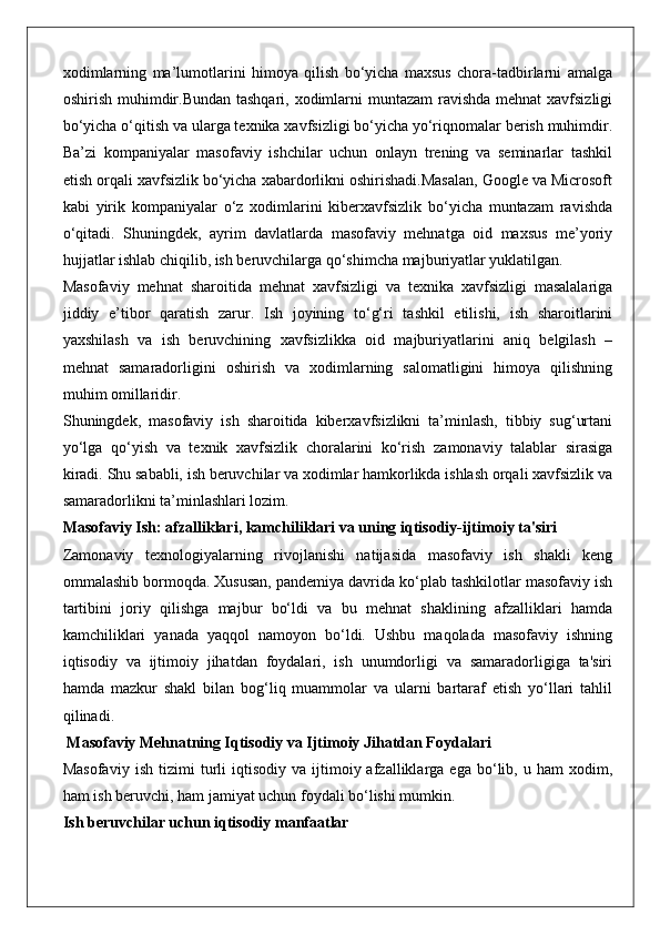 xodimlarning   ma’lumotlarini   himoya   qilish   bo‘yicha   maxsus   chora-tadbirlarni   amalga
oshirish muhimdir.Bundan tashqari, xodimlarni  muntazam ravishda mehnat  xavfsizligi
bo‘yicha o‘qitish va ularga texnika xavfsizligi bo‘yicha yo‘riqnomalar berish muhimdir.
Ba’zi   kompaniyalar   masofaviy   ishchilar   uchun   onlayn   trening   va   seminarlar   tashkil
etish orqali xavfsizlik bo‘yicha xabardorlikni oshirishadi.Masalan, Google va Microsoft
kabi   yirik   kompaniyalar   o‘z   xodimlarini   kiberxavfsizlik   bo‘yicha   muntazam   ravishda
o‘qitadi.   Shuningdek,   ayrim   davlatlarda   masofaviy   mehnatga   oid   maxsus   me’yoriy
hujjatlar ishlab chiqilib, ish beruvchilarga qo‘shimcha majburiyatlar yuklatilgan.
Masofaviy   mehnat   sharoitida   mehnat   xavfsizligi   va   texnika   xavfsizligi   masalalariga
jiddiy   e’tibor   qaratish   zarur.   Ish   joyining   to‘g‘ri   tashkil   etilishi,   ish   sharoitlarini
yaxshilash   va   ish   beruvchining   xavfsizlikka   oid   majburiyatlarini   aniq   belgilash   –
mehnat   samaradorligini   oshirish   va   xodimlarning   salomatligini   himoya   qilishning
muhim omillaridir.
Shuningdek,   masofaviy   ish   sharoitida   kiberxavfsizlikni   ta’minlash,   tibbiy   sug‘urtani
yo‘lga   qo‘yish   va   texnik   xavfsizlik   choralarini   ko‘rish   zamonaviy   talablar   sirasiga
kiradi. Shu sababli, ish beruvchilar va xodimlar hamkorlikda ishlash orqali xavfsizlik va
samaradorlikni ta’minlashlari lozim.
Masofaviy Ish: afzalliklari, kamchiliklari va uning iqtisodiy-ijtimoiy ta'siri
Zamonaviy   texnologiyalarning   rivojlanishi   natijasida   masofaviy   ish   shakli   keng
ommalashib bormoqda. Xususan, pandemiya davrida ko‘plab tashkilotlar masofaviy ish
tartibini   joriy   qilishga   majbur   bo‘ldi   va   bu   mehnat   shaklining   afzalliklari   hamda
kamchiliklari   yanada   yaqqol   namoyon   bo‘ldi.   Ushbu   maqolada   masofaviy   ishning
iqtisodiy   va   ijtimoiy   jihatdan   foydalari,   ish   unumdorligi   va   samaradorligiga   ta'siri
hamda   mazkur   shakl   bilan   bog‘liq   muammolar   va   ularni   bartaraf   etish   yo‘llari   tahlil
qilinadi.
 Masofaviy Mehnatning Iqtisodiy va Ijtimoiy Jihatdan Foydalari
Masofaviy   ish   tizimi   turli   iqtisodiy   va  ijtimoiy  afzalliklarga   ega  bo‘lib,  u   ham   xodim,
ham ish beruvchi, ham jamiyat uchun foydali bo‘lishi mumkin.
Ish beruvchilar uchun iqtisodiy manfaatlar 