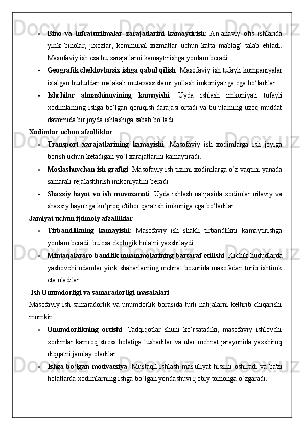  Bino   va   infratuzilmalar   xarajatlarini   kamaytirish :   An’anaviy   ofis   ishlarida
yirik   binolar,   jixozlar,   kommunal   xizmatlar   uchun   katta   mablag‘   talab   etiladi.
Masofaviy ish esa bu xarajatlarni kamaytirishga yordam beradi.
 Geografik cheklovlarsiz ishga qabul qilish : Masofaviy ish tufayli kompaniyalar
istalgan hududdan malakali mutaxassislarni yollash imkoniyatiga ega bo‘ladilar.
 Ishchilar   almashinuvining   kamayishi :   Uyda   ishlash   imkoniyati   tufayli
xodimlarning ishga bo‘lgan qoniqish darajasi ortadi va bu ularning uzoq muddat
davomida bir joyda ishlashiga sabab bo‘ladi.
Xodimlar uchun afzalliklar
 Transport   xarajatlarining   kamayishi :   Masofaviy   ish   xodimlarga   ish   joyiga
borish uchun ketadigan yo‘l xarajatlarini kamaytiradi.
 Moslashuvchan ish grafigi : Masofaviy ish tizimi xodimlarga o‘z vaqtini yanada
samarali rejalashtirish imkoniyatini beradi.
 Shaxsiy   hayot  va  ish   muvozanati :   Uyda  ishlash   natijasida   xodimlar  oilaviy  va
shaxsiy hayotiga ko‘proq e'tibor qaratish imkoniga ega bo‘ladilar.
Jamiyat uchun ijtimoiy afzalliklar
 Tirbandlikning   kamayishi :   Masofaviy   ish   shakli   tirbandlikni   kamaytirishga
yordam beradi, bu esa ekologik holatni yaxshilaydi.
 Mintaqalararo bandlik muammolarining bartaraf etilishi : Kichik hududlarda
yashovchi odamlar yirik shaharlarning mehnat bozorida masofadan turib ishtirok
eta oladilar.
 Ish Unumdorligi va samaradorligi masalalari
Masofaviy   ish  samaradorlik  va  unumdorlik  borasida   turli  natijalarni   keltirib  chiqarishi
mumkin.
 Unumdorlikning   ortishi :   Tadqiqotlar   shuni   ko‘rsatadiki,   masofaviy   ishlovchi
xodimlar   kamroq  stress   holatiga tushadilar   va  ular   mehnat  jarayonida  yaxshiroq
diqqatni jamlay oladilar.
 Ishga bo‘lgan motivatsiya : Mustaqil  ishlash mas'uliyat  hissini  oshiradi va ba'zi
holatlarda xodimlarning ishga bo‘lgan yondashuvi ijobiy tomonga o‘zgaradi. 