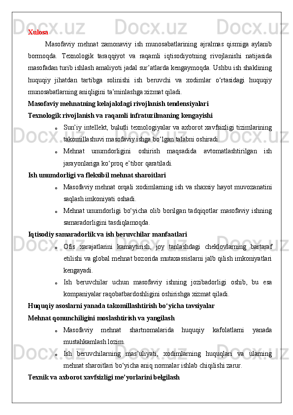 Xulosa
Masofaviy   mehnat   zamonaviy   ish   munosabatlarining   ajralmas   qismiga   aylanib
bormoqda.   Texnologik   taraqqiyot   va   raqamli   iqtisodiyotning   rivojlanishi   natijasida
masofadan turib ishlash amaliyoti jadal sur’atlarda kengaymoqda. Ushbu ish shaklining
huquqiy   jihatdan   tartibga   solinishi   ish   beruvchi   va   xodimlar   o‘rtasidagi   huquqiy
munosabatlarning aniqligini ta’minlashga xizmat qiladi.
Masofaviy mehnatning kelajakdagi rivojlanish tendensiyalari
Texnologik rivojlanish va raqamli infratuzilmaning kengayishi
o Sun’iy intellekt, bulutli texnologiyalar va axborot xavfsizligi tizimlarining
takomillashuvi masofaviy ishga bo‘lgan talabni oshiradi.
o Mehnat   unumdorligini   oshirish   maqsadida   avtomatlashtirilgan   ish
jarayonlariga ko‘proq e’tibor qaratiladi.
Ish unumdorligi va fleksibil mehnat sharoitlari
o Masofaviy mehnat orqali xodimlarning ish va shaxsiy hayot muvozanatini
saqlash imkoniyati oshadi.
o Mehnat  unumdorligi  bo‘yicha  olib borilgan tadqiqotlar  masofaviy ishning
samaradorligini tasdiqlamoqda.
Iqtisodiy samaradorlik va ish beruvchilar manfaatlari
o Ofis   xarajatlarini   kamaytirish,   joy   tanlashdagi   cheklovlarning   bartaraf
etilishi va global mehnat bozorida mutaxassislarni jalb qilish imkoniyatlari
kengayadi.
o Ish   beruvchilar   uchun   masofaviy   ishning   jozibadorligi   oshib,   bu   esa
kompaniyalar raqobatbardoshligini oshirishga xizmat qiladi.
Huquqiy asoslarni yanada takomillashtirish bo‘yicha tavsiyalar
Mehnat qonunchiligini moslashtirish va yangilash
o Masofaviy   mehnat   shartnomalarida   huquqiy   kafolatlarni   yanada
mustahkamlash lozim.
o Ish   beruvchilarning   mas’uliyati,   xodimlarning   huquqlari   va   ularning
mehnat sharoitlari bo‘yicha aniq normalar ishlab chiqilishi zarur.
Texnik va axborot xavfsizligi me’yorlarini belgilash 