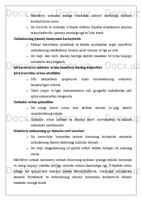 o Masofaviy   mehnatni   amalga   oshirishda   axborot   xavfsizligi   talablari
kuchaytirilishi lozim.
o Ish beruvchi va xodimlar  o‘rtasida  elektron hujjatlar almashinuvi  jarayoni
rasmiylashtirilib, qonuniy asoslarga ega bo‘lishi kerak.
Xodimlarning ijtimoiy himoyasini kuchaytirish
o Mehnat   sharoitlarini   yaxshilash   va   kasaba   uyushmalari   orqali   masofaviy
xodimlarning manfaatlarini himoya qilish tizimini yo‘lga qo‘yish.
o Ish vaqti, dam olish, shaxsiy hayotga daxldor masalalar bo‘yicha huquqiy
normalarni aniq belgilash.
Ish beruvchi va xodimlar uchun masofaviy ishning istiqbollari
Ish beruvchilar uchun afzalliklar
o Ofis   xarajatlarini   qisqartirish   orqali   korxonalarning   moliyaviy
barqarorligini oshirish.
o Talab   yuqori   bo‘lgan   mutaxassislarni   turli   geografik   hududlardan   jalb
qilish imkoniyatlari kengayishi.
Xodimlar uchun qulayliklar
o Ish   joyiga   borish   uchun   vaqt   sarflash   zarurati   yo‘qligi   sababli
unumdorlikning oshishi.
o Xodimlar   uchun   mehnat   va   shaxsiy   hayot   muvozanatini   ta’minlash
imkoniyati yaxshilanishi.
Masofaviy mehnatning qo‘shimcha xavf-xatarlari
o Ish   beruvchilar   tomonidan   nazorat   tizimining   kuchayishi   natijasida
xodimlarning shaxsiy daxlsizligi buzilishi ehtimoli.
o Ish   vaqti   chegaralarining   yo‘qolishi   tufayli   haddan   tashqari   ish   yukining
ortishi.
Masofaviy   mehnat   zamonaviy   mehnat   bozorining   ajralmas   qismiga   aylanib   bormoqda
va   uning   huquqiy   jihatdan   tartibga   solinishi   muhim   ahamiyatga   ega.   Kelajakda   ushbu
sohaga   oid   qonunchilik   bazasini   yanada   takomillashtirish,   texnologik   yutuqlardan
samarali   foydalanish   va   xodimlarning   ijtimoiy   himoyasini   kuchaytirish   dolzarb
masalalar sirasiga kiradi. 