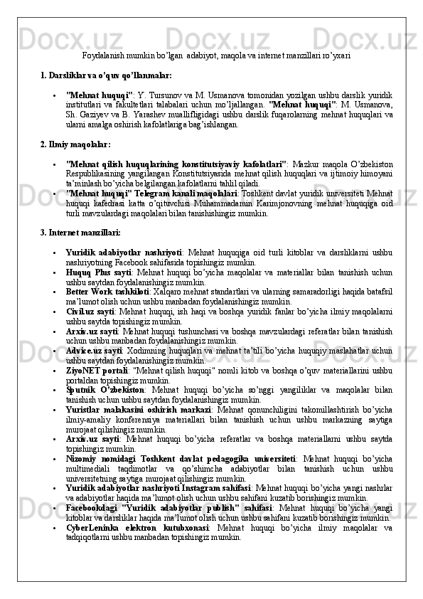 Foydalanish mumkin bo’lgan  adabiyot, maqola va internet manzillari ro’yxari
1. Darsliklar va o’quv qo’llanmalar:
 "Mehnat huquqi" : Y. Tursunov va M. Usmanova tomonidan yozilgan ushbu darslik yuridik
institutlari   va   fakultetlari   talabalari   uchun   mo’ljallangan.   " Mehnat   huquqi " :   M .   Usmanova ,
Sh .   Gaziyev   va   B .   Yarashev   muallifligidagi   ushbu   darslik   fuqarolarning   mehnat   huquqlari   va
ularni   amalga   oshirish   kafolatlariga   bag ’ ishlangan .
2. Ilmiy maqolalar:
 "Mehnat   qilish   huquqlarining   konstitutsiyaviy   kafolatlari" :   Mazkur   maqola   O’zbekiston
Respublikasining yangilangan Konstitutsiyasida  mehnat qilish huquqlari va ijtimoiy  himoyani
ta’minlash bo’yicha belgilangan kafolatlarni tahlil qiladi.
 "Mehnat huquqi" Telegram kanali maqolalari : Toshkent davlat yuridik universiteti Mehnat
huquqi   kafedrasi   katta   o’qituvchisi   Muhammadamin   Karimjonovning   mehnat   huquqiga   oid
turli mavzulardagi maqolalari bilan tanishishingiz mumkin.
3. Internet manzillari:
 Yuridik   adabiyotlar   nashriyoti :   Mehnat   huquqiga   oid   turli   kitoblar   va   darsliklarni   ushbu
nashriyotning Facebook sahifasida topishingiz mumkin.
 Huquq   Plus   sayti :   Mehnat   huquqi   bo’yicha   maqolalar   va   materiallar   bilan   tanishish   uchun
ushbu saytdan foydalanishingiz mumkin.
 Better Work tashkiloti : Xalqaro mehnat standartlari va ularning samaradorligi haqida batafsil
ma’lumot olish uchun ushbu manbadan foydalanishingiz mumkin.
 Civil.uz   sayti :   Mehnat   huquqi,   ish   haqi   va   boshqa   yuridik   fanlar   bo’yicha   ilmiy   maqolalarni
ushbu saytda topishingiz mumkin.
 Arxiv.uz sayti : Mehnat huquqi tushunchasi va boshqa mavzulardagi  referatlar  bilan tanishish
uchun ushbu manbadan foydalanishingiz mumkin.
 Advice.uz  sayti :  Xodimning   huquqlari   va  mehnat  ta’tili  bo’yicha   huquqiy  maslahatlar  uchun
ushbu saytdan foydalanishingiz mumkin.
 ZiyoNET   portali :   "Mehnat   qilish   huquqi"   nomli   kitob   va   boshqa   o’quv   materiallarini   ushbu
portaldan topishingiz mumkin.
 Sputnik   O’zbekiston :   Mehnat   huquqi   bo’yicha   so’nggi   yangiliklar   va   maqolalar   bilan
tanishish uchun ushbu saytdan foydalanishingiz mumkin.
 Yuristlar   malakasini   oshirish   markazi :   Mehnat   qonunchiligini   takomillashtirish   bo’yicha
ilmiy-amaliy   konferensiya   materiallari   bilan   tanishish   uchun   ushbu   markazning   saytiga
murojaat qilishingiz mumkin.
 Arxiv.uz   sayti :   Mehnat   huquqi   bo’yicha   referatlar   va   boshqa   materiallarni   ushbu   saytda
topishingiz mumkin.
 Nizomiy   nomidagi   Toshkent   davlat   pedagogika   universiteti :   Mehnat   huquqi   bo’yicha
multimediali   taqdimotlar   va   qo’shimcha   adabiyotlar   bilan   tanishish   uchun   ushbu
universitetning saytiga murojaat qilishingiz mumkin.
 Yuridik adabiyotlar nashriyoti Instagram sahifasi : Mehnat huquqi bo’yicha yangi nashrlar
va adabiyotlar haqida ma’lumot olish uchun ushbu sahifani kuzatib borishingiz mumkin. 
 Facebookdagi   "Yuridik   adabiyotlar   publish"   sahifasi :   Mehnat   huquqi   bo’yicha   yangi
kitoblar va darsliklar haqida ma’lumot olish uchun ushbu sahifani kuzatib borishingiz mumkin.
 CyberLeninka   elektron   kutubxonasi :   Mehnat   huquqi   bo’yicha   ilmiy   maqolalar   va
tadqiqotlarni ushbu manbadan topishingiz mumkin. 