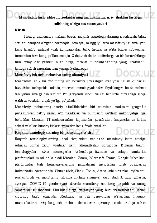 Masofadan turib ishlovchi xodimlarning mehnatini huquqiy jihatdan tartibga
solishning o’ziga xos xususiyatlari
Kirish
Hozirgi   zamonaviy   mehnat   bozori   raqamli   texnologiyalarning   rivojlanishi   bilan
sezilarli darajada o‘zgarib bormoqda. Ayniqsa, so‘nggi yillarda masofaviy ish amaliyoti
keng   tarqalib,   nafaqat   yirik   kompaniyalar,   balki   kichik   va   o‘rta   biznes   subyektlari
tomonidan ham keng qo‘llanilmoqda. Ushbu ish shakli xodimlarga va ish beruvchilarga
turli   qulayliklar   yaratish   bilan   birga,   mehnat   munosabatlarining   yangi   shakllarini
tartibga solish zaruratini ham yuzaga keltirmoqda.
Masofaviy ish tushunchasi va uning ahamiyati
Masofaviy   ish   -   bu   xodimning   ish   beruvchi   joylashgan   ofis   yoki   ishlab   chiqarish
hududidan   tashqarida,   odatda,   internet   texnologiyalaridan   foydalangan   holda   mehnat
faoliyatini   amalga   oshirishidir.   Bu   jarayonda   ishchi   va   ish   beruvchi   o‘rtasidagi   aloqa
elektron vositalar orqali yo‘lga qo‘yiladi.
Masofaviy   mehnatning   asosiy   afzalliklaridan   biri   shundaki,   xodimlar   geografik
joylashuvdan   qat‘iy   nazar,   o‘z   malakalari   va   bilimlarini   qo‘llash   imkoniyatiga   ega
bo‘ladilar.   Masalan,   IT   mutaxassislari,   tarjimonlar,   jurnalistlar,   dizaynerlar   va   ta’lim
sohasi vakillari bunday ishlash tizimidan keng foydalanadilar.
Raqamli texnologiyalarning ish jarayoniga ta’siri
Raqamli   texnologiyalarning   jadal   rivojlanishi   natijasida   masofaviy   ishni   amalga
oshirish   uchun   zarur   vositalar   ham   takomillashib   bormoqda.   Bularga   bulutli
texnologiyalar,   tezkor   messenjerlar,   videoaloqa   tizimlari   va   onlayn   hamkorlik
platformalari   misol   bo‘la   oladi.Masalan,   Zoom,   Microsoft   Teams,   Google   Meet   kabi
platformalar   turli   kompaniyalarning   jamoalarini   masofadan   turib   boshqarish
imkoniyatini   yaratmoqda.   Shuningdek,   Slack,   Trello,   Asana   kabi   vositalar   loyihalarni
rejalashtirish   va   monitoring   qilishda   muhim   ahamiyat   kasb   etadi.So‘nggi   yillarda,
ayniqsa,   COVID-19   pandemiyasi   davrida   masofaviy   ish   keng   tarqaldi   va   uning
samaradorligi isbotlandi. Shu bilan birga, bu jarayon yangi huquqiy tartibotlarni ishlab
chiqishni   talab   etmoqda.   Xodimlar   va   ish   beruvchilar   o‘rtasidagi   huquqiy
munosabatlarni   aniq   belgilash,   mehnat   sharoitlarini   qonuniy   asosda   tartibga   solish 