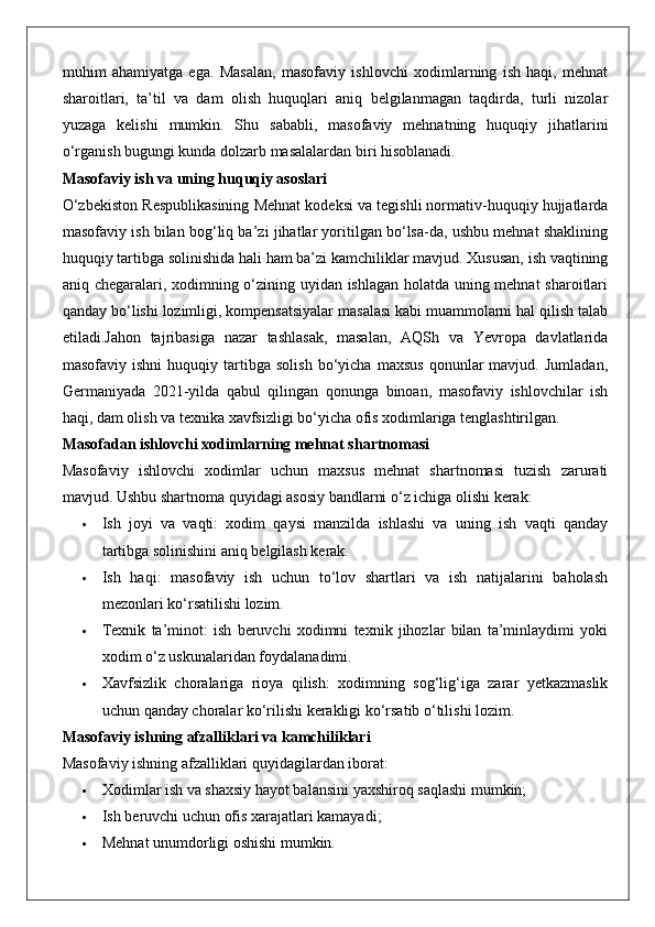 muhim   ahamiyatga   ega.   Masalan,   masofaviy   ishlovchi   xodimlarning   ish   haqi,   mehnat
sharoitlari,   ta’til   va   dam   olish   huquqlari   aniq   belgilanmagan   taqdirda,   turli   nizolar
yuzaga   kelishi   mumkin.   Shu   sababli,   masofaviy   mehnatning   huquqiy   jihatlarini
o‘rganish bugungi kunda dolzarb masalalardan biri hisoblanadi.
Masofaviy ish va uning huquqiy asoslari
O‘zbekiston Respublikasining Mehnat kodeksi va tegishli normativ-huquqiy hujjatlarda
masofaviy ish bilan bog‘liq ba’zi jihatlar yoritilgan bo‘lsa-da, ushbu mehnat shaklining
huquqiy tartibga solinishida hali ham ba’zi kamchiliklar mavjud. Xususan, ish vaqtining
aniq chegaralari, xodimning o‘zining uyidan ishlagan holatda uning mehnat sharoitlari
qanday bo‘lishi lozimligi, kompensatsiyalar masalasi kabi muammolarni hal qilish talab
etiladi.Jahon   tajribasiga   nazar   tashlasak,   masalan,   AQSh   va   Yevropa   davlatlarida
masofaviy   ishni   huquqiy   tartibga   solish   bo‘yicha   maxsus   qonunlar   mavjud.   Jumladan,
Germaniyada   2021-yilda   qabul   qilingan   qonunga   binoan,   masofaviy   ishlovchilar   ish
haqi, dam olish va texnika xavfsizligi bo‘yicha ofis xodimlariga tenglashtirilgan.
Masofadan ishlovchi xodimlarning mehnat shartnomasi
Masofaviy   ishlovchi   xodimlar   uchun   maxsus   mehnat   shartnomasi   tuzish   zarurati
mavjud. Ushbu shartnoma quyidagi asosiy bandlarni o‘z ichiga olishi kerak:
 Ish   joyi   va   vaqti:   xodim   qaysi   manzilda   ishlashi   va   uning   ish   vaqti   qanday
tartibga solinishini aniq belgilash kerak.
 Ish   haqi:   masofaviy   ish   uchun   to‘lov   shartlari   va   ish   natijalarini   baholash
mezonlari ko‘rsatilishi lozim.
 Texnik   ta’minot:   ish   beruvchi   xodimni   texnik   jihozlar   bilan   ta’minlaydimi   yoki
xodim o‘z uskunalaridan foydalanadimi.
 Xavfsizlik   choralariga   rioya   qilish:   xodimning   sog‘lig‘iga   zarar   yetkazmaslik
uchun qanday choralar ko‘rilishi kerakligi ko‘rsatib o‘tilishi lozim.
Masofaviy ishning afzalliklari va kamchiliklari
Masofaviy ishning afzalliklari quyidagilardan iborat:
 Xodimlar ish va shaxsiy hayot balansini yaxshiroq saqlashi mumkin;
 Ish beruvchi uchun ofis xarajatlari kamayadi;
 Mehnat unumdorligi oshishi mumkin.