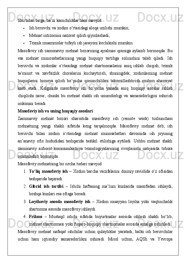 Shu bilan birga, ba’zi kamchiliklar ham mavjud:
 Ish beruvchi va xodim o‘rtasidagi aloqa uzilishi mumkin;
 Mehnat intizomini nazorat qilish qiyinlashadi;
 Texnik muammolar tufayli ish jarayoni kechikishi mumkin.
Masofaviy   ish   zamonaviy   mehnat   bozorining   ajralmas   qismiga   aylanib   bormoqda.   Bu
esa   mehnat   munosabatlarining   yangi   huquqiy   tartibga   solinishini   talab   qiladi.   Ish
beruvchi   va   xodimlar   o‘rtasidagi   mehnat   shartnomalarini   aniq   ishlab   chiqish,   texnik
ta’minot   va   xavfsizlik   choralarini   kuchaytirish,   shuningdek,   xodimlarning   mehnat
huquqlarini   himoya   qilish   bo‘yicha   qonunchilikni   takomillashtirish   muhim   ahamiyat
kasb   etadi.   Kelgusida   masofaviy   ish   bo‘yicha   yanada   aniq   huquqiy   asoslar   ishlab
chiqilishi   zarur,   chunki   bu   mehnat   shakli   ish   unumdorligi   va   samaradorligini   oshirish
imkonini beradi.
Masofaviy ish va uning huquqiy asoslari
Zamonaviy   mehnat   bozori   sharoitida   masofaviy   ish   (remote   work)   tushunchasi
mehnatning   yangi   shakli   sifatida   keng   tarqalmoqda.   Masofaviy   mehnat   deb,   ish
beruvchi   bilan   xodim   o‘rtasidagi   mehnat   munosabatlari   davomida   ish   joyining
an’anaviy   ofis   hududidan   tashqarida   tashkil   etilishiga   aytiladi.   Ushbu   mehnat   shakli
zamonaviy   axborot-kommunikatsiya   texnologiyalarining   rivojlanishi   natijasida   tobora
ommalashib bormoqda.
Masofaviy mehnatning bir necha turlari mavjud:
1. To‘liq masofaviy ish   – Xodim barcha vazifalarini  doimiy ravishda o‘z ofisidan
tashqarida bajaradi.
2. Gibrid   ish   tartibi   –   Ishchi   haftaning   ma’lum   kunlarida   masofadan   ishlaydi,
boshqa kunlari esa ofisga boradi.
3. Loyihaviy   asosda   masofaviy   ish   –   Xodim   muayyan   loyiha   yoki   vaqtinchalik
shartnoma asosida masofaviy ishlaydi.
4. Frilans   –   Mustaqil   ishchi   sifatida   buyurtmalar   asosida   ishlash   shakli   bo‘lib,
mehnat shartnomasi yoki fuqaro-huquqiy shartnomalar asosida amalga oshiriladi.
Masofaviy   mehnat   nafaqat   ishchilar   uchun   qulayliklar   yaratadi,   balki   ish   beruvchilar
uchun   ham   iqtisodiy   samaradorlikni   oshiradi.   Misol   uchun,   AQSh   va   Yevropa 