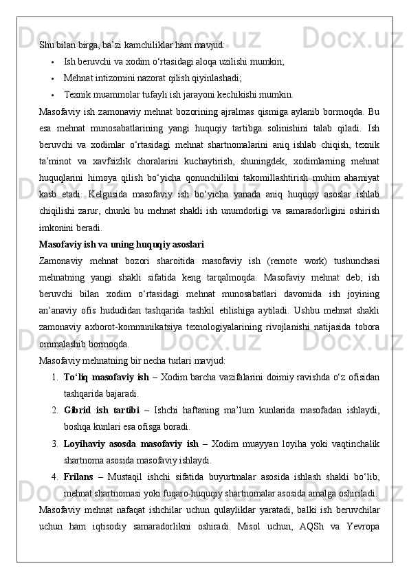Shu bilan birga, ba’zi kamchiliklar ham mavjud:
 Ish beruvchi va xodim o‘rtasidagi aloqa uzilishi mumkin;
 Mehnat intizomini nazorat qilish qiyinlashadi;
 Texnik muammolar tufayli ish jarayoni kechikishi mumkin.
Masofaviy   ish   zamonaviy   mehnat   bozorining   ajralmas   qismiga   aylanib   bormoqda.   Bu
esa   mehnat   munosabatlarining   yangi   huquqiy   tartibga   solinishini   talab   qiladi.   Ish
beruvchi   va   xodimlar   o‘rtasidagi   mehnat   shartnomalarini   aniq   ishlab   chiqish,   texnik
ta’minot   va   xavfsizlik   choralarini   kuchaytirish,   shuningdek,   xodimlarning   mehnat
huquqlarini   himoya   qilish   bo‘yicha   qonunchilikni   takomillashtirish   muhim   ahamiyat
kasb   etadi.   Kelgusida   masofaviy   ish   bo‘yicha   yanada   aniq   huquqiy   asoslar   ishlab
chiqilishi   zarur,   chunki   bu   mehnat   shakli   ish   unumdorligi   va   samaradorligini   oshirish
imkonini beradi.
Masofaviy ish va uning huquqiy asoslari
Zamonaviy   mehnat   bozori   sharoitida   masofaviy   ish   (remote   work)   tushunchasi
mehnatning   yangi   shakli   sifatida   keng   tarqalmoqda.   Masofaviy   mehnat   deb,   ish
beruvchi   bilan   xodim   o‘rtasidagi   mehnat   munosabatlari   davomida   ish   joyining
an’anaviy   ofis   hududidan   tashqarida   tashkil   etilishiga   aytiladi.   Ushbu   mehnat   shakli
zamonaviy   axborot-kommunikatsiya   texnologiyalarining   rivojlanishi   natijasida   tobora
ommalashib bormoqda.
Masofaviy mehnatning bir necha turlari mavjud:
1. To‘liq masofaviy ish   – Xodim barcha vazifalarini  doimiy ravishda o‘z ofisidan
tashqarida bajaradi.
2. Gibrid   ish   tartibi   –   Ishchi   haftaning   ma’lum   kunlarida   masofadan   ishlaydi,
boshqa kunlari esa ofisga boradi.
3. Loyihaviy   asosda   masofaviy   ish   –   Xodim   muayyan   loyiha   yoki   vaqtinchalik
shartnoma asosida masofaviy ishlaydi.
4. Frilans   –   Mustaqil   ishchi   sifatida   buyurtmalar   asosida   ishlash   shakli   bo‘lib,
mehnat shartnomasi yoki fuqaro-huquqiy shartnomalar asosida amalga oshiriladi.
Masofaviy   mehnat   nafaqat   ishchilar   uchun   qulayliklar   yaratadi,   balki   ish   beruvchilar
uchun   ham   iqtisodiy   samaradorlikni   oshiradi.   Misol   uchun,   AQSh   va   Yevropa