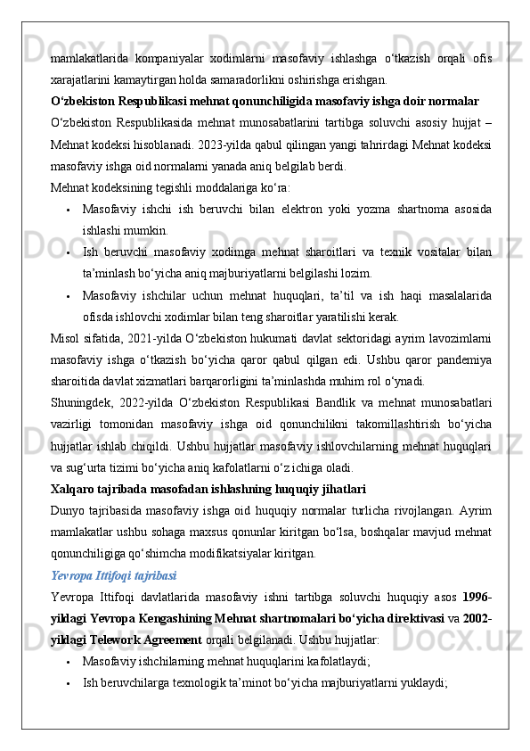 mamlakatlarida   kompaniyalar   xodimlarni   masofaviy   ishlashga   o‘tkazish   orqali   ofis
xarajatlarini kamaytirgan holda samaradorlikni oshirishga erishgan.
O‘zbekiston Respublikasi mehnat qonunchiligida masofaviy ishga doir normalar
O‘zbekiston   Respublikasida   mehnat   munosabatlarini   tartibga   soluvchi   asosiy   hujjat   –
Mehnat kodeksi hisoblanadi. 2023-yilda qabul qilingan yangi tahrirdagi Mehnat kodeksi
masofaviy ishga oid normalarni yanada aniq belgilab berdi.
Mehnat kodeksining tegishli moddalariga ko‘ra:
 Masofaviy   ishchi   ish   beruvchi   bilan   elektron   yoki   yozma   shartnoma   asosida
ishlashi mumkin.
 Ish   beruvchi   masofaviy   xodimga   mehnat   sharoitlari   va   texnik   vositalar   bilan
ta’minlash bo‘yicha aniq majburiyatlarni belgilashi lozim.
 Masofaviy   ishchilar   uchun   mehnat   huquqlari,   ta’til   va   ish   haqi   masalalarida
ofisda ishlovchi xodimlar bilan teng sharoitlar yaratilishi kerak.
Misol sifatida, 2021-yilda O‘zbekiston hukumati davlat sektoridagi ayrim lavozimlarni
masofaviy   ishga   o‘tkazish   bo‘yicha   qaror   qabul   qilgan   edi.   Ushbu   qaror   pandemiya
sharoitida davlat xizmatlari barqarorligini ta’minlashda muhim rol o‘ynadi.
Shuningdek,   2022-yilda   O‘zbekiston   Respublikasi   Bandlik   va   mehnat   munosabatlari
vazirligi   tomonidan   masofaviy   ishga   oid   qonunchilikni   takomillashtirish   bo‘yicha
hujjatlar   ishlab   chiqildi.   Ushbu   hujjatlar   masofaviy   ishlovchilarning   mehnat   huquqlari
va sug‘urta tizimi bo‘yicha aniq kafolatlarni o‘z ichiga oladi.
Xalqaro tajribada masofadan ishlashning huquqiy jihatlari
Dunyo   tajribasida   masofaviy   ishga   oid   huquqiy   normalar   turlicha   rivojlangan.   Ayrim
mamlakatlar ushbu sohaga maxsus  qonunlar kiritgan bo‘lsa, boshqalar mavjud mehnat
qonunchiligiga qo‘shimcha modifikatsiyalar kiritgan.
Yevropa Ittifoqi tajribasi
Yevropa   Ittifoqi   davlatlarida   masofaviy   ishni   tartibga   soluvchi   huquqiy   asos   1996-
yildagi Yevropa Kengashining Mehnat shartnomalari bo‘yicha direktivasi  va  2002-
yildagi Telework Agreement  orqali belgilanadi.  Ushbu hujjatlar:
 Masofaviy ishchilarning mehnat huquqlarini kafolatlaydi;
 Ish beruvchilarga texnologik ta’minot bo‘yicha majburiyatlarni yuklaydi; 