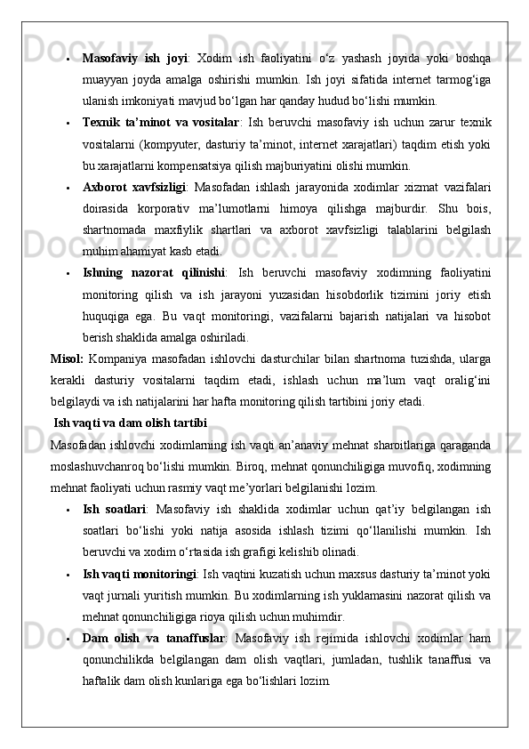  Masofaviy   ish   joyi :   Xodim   ish   faoliyatini   o‘z   yashash   joyida   yoki   boshqa
muayyan   joyda   amalga   oshirishi   mumkin.   Ish   joyi   sifatida   internet   tarmog‘iga
ulanish imkoniyati mavjud bo‘lgan har qanday hudud bo‘lishi mumkin.
 Texnik   ta’minot   va   vositalar :   Ish   beruvchi   masofaviy   ish   uchun   zarur   texnik
vositalarni   (kompyuter,   dasturiy   ta’minot,   internet   xarajatlari)   taqdim   etish   yoki
bu xarajatlarni kompensatsiya qilish majburiyatini olishi mumkin.
 Axborot   xavfsizligi :   Masofadan   ishlash   jarayonida   xodimlar   xizmat   vazifalari
doirasida   korporativ   ma’lumotlarni   himoya   qilishga   majburdir.   Shu   bois,
shartnomada   maxfiylik   shartlari   va   axborot   xavfsizligi   talablarini   belgilash
muhim ahamiyat kasb etadi.
 Ishning   nazorat   qilinishi :   Ish   beruvchi   masofaviy   xodimning   faoliyatini
monitoring   qilish   va   ish   jarayoni   yuzasidan   hisobdorlik   tizimini   joriy   etish
huquqiga   ega.   Bu   vaqt   monitoringi,   vazifalarni   bajarish   natijalari   va   hisobot
berish shaklida amalga oshiriladi.
Misol:   Kompaniya   masofadan   ishlovchi   dasturchilar   bilan   shartnoma   tuzishda,   ularga
kerakli   dasturiy   vositalarni   taqdim   etadi,   ishlash   uchun   ma’lum   vaqt   oralig‘ini
belgilaydi va ish natijalarini har hafta monitoring qilish tartibini joriy etadi.
 Ish vaqti va dam olish tartibi
Masofadan ishlovchi  xodimlarning ish vaqti  an’anaviy mehnat  sharoitlariga qaraganda
moslashuvchanroq bo‘lishi mumkin. Biroq, mehnat qonunchiligiga muvofiq, xodimning
mehnat faoliyati uchun rasmiy vaqt me’yorlari belgilanishi lozim.
 Ish   soatlari :   Masofaviy   ish   shaklida   xodimlar   uchun   qat’iy   belgilangan   ish
soatlari   bo‘lishi   yoki   natija   asosida   ishlash   tizimi   qo‘llanilishi   mumkin.   Ish
beruvchi va xodim o‘rtasida ish grafigi kelishib olinadi.
 Ish vaqti monitoringi : Ish vaqtini kuzatish uchun maxsus dasturiy ta’minot yoki
vaqt jurnali yuritish mumkin. Bu xodimlarning ish yuklamasini nazorat qilish va
mehnat qonunchiligiga rioya qilish uchun muhimdir.
 Dam   olish   va   tanaffuslar :   Masofaviy   ish   rejimida   ishlovchi   xodimlar   ham
qonunchilikda   belgilangan   dam   olish   vaqtlari,   jumladan,   tushlik   tanaffusi   va
haftalik dam olish kunlariga ega bo‘lishlari lozim. 