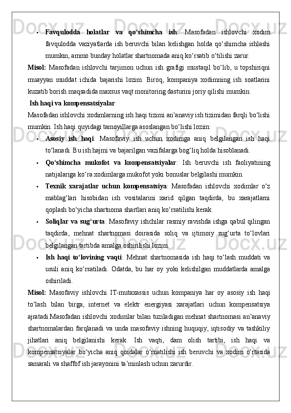  Favqulodda   holatlar   va   qo‘shimcha   ish :   Masofadan   ishlovchi   xodim
favqulodda   vaziyatlarda   ish   beruvchi   bilan   kelishgan   holda   qo‘shimcha   ishlashi
mumkin, ammo bunday holatlar shartnomada aniq ko‘rsatib o‘tilishi zarur.
Misol:   Masofadan   ishlovchi   tarjimon   uchun   ish   grafigi   mustaqil   bo‘lib,   u   topshiriqni
muayyan   muddat   ichida   bajarishi   lozim.   Biroq,   kompaniya   xodimning   ish   soatlarini
kuzatib borish maqsadida maxsus vaqt monitoring dasturini joriy qilishi mumkin.
 Ish haqi va kompensatsiyalar
Masofadan ishlovchi xodimlarning ish haqi tizimi an’anaviy ish tizimidan farqli bo‘lishi
mumkin. Ish haqi quyidagi tamoyillarga asoslangan bo‘lishi lozim:
 Asosiy   ish   haqi :   Masofaviy   ish   uchun   xodimga   aniq   belgilangan   ish   haqi
to‘lanadi. Bu ish hajmi va bajarilgan vazifalarga bog‘liq holda hisoblanadi.
 Qo‘shimcha   mukofot   va   kompensatsiyalar :   Ish   beruvchi   ish   faoliyatining
natijalariga ko‘ra xodimlarga mukofot yoki bonuslar belgilashi mumkin.
 Texnik   xarajatlar   uchun   kompensatsiya :   Masofadan   ishlovchi   xodimlar   o‘z
mablag‘lari   hisobidan   ish   vositalarini   xarid   qilgan   taqdirda,   bu   xarajatlarni
qoplash bo‘yicha shartnoma shartlari aniq ko‘rsatilishi kerak.
 Soliqlar va sug‘urta : Masofaviy  ishchilar rasmiy ravishda  ishga qabul qilingan
taqdirda,   mehnat   shartnomasi   doirasida   soliq   va   ijtimoiy   sug‘urta   to‘lovlari
belgilangan tartibda amalga oshirilishi lozim.
 Ish   haqi   to‘lovining   vaqti :   Mehnat   shartnomasida   ish   haqi   to‘lash   muddati   va
usuli   aniq   ko‘rsatiladi.   Odatda,   bu   har   oy   yoki   kelishilgan   muddatlarda   amalga
oshiriladi.
Misol :   Masofaviy   ishlovchi   IT - mutaxassis   uchun   kompaniya   har   oy   asosiy   ish   haqi
to ‘ lash   bilan   birga ,   internet   va   elektr   energiyasi   xarajatlari   uchun   kompensatsiya
ajratadi .Masofadan ishlovchi xodimlar bilan tuziladigan mehnat shartnomasi an’anaviy
shartnomalardan   farqlanadi   va   unda   masofaviy   ishning   huquqiy,   iqtisodiy   va   tashkiliy
jihatlari   aniq   belgilanishi   kerak.   Ish   vaqti,   dam   olish   tartibi,   ish   haqi   va
kompensatsiyalar   bo‘yicha   aniq   qoidalar   o‘rnatilishi   ish   beruvchi   va   xodim   o‘rtasida
samarali va shaffof ish jarayonini ta’minlash uchun zarurdir.  