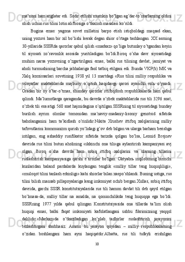 ma noni ham anglatar edi. Sodir etilishi mumkin bo lgan ag dar-to ntarlarning oldiniʼ ʼ ʼ ʼ
olish uchun rus tilini lotin alifbosiga o tkazish masalasi ko rildi.	
ʼ ʼ
Bugina   emas:   yagona   sovet   millatini   barpo   etish   istiqboldagi   maqsad   ekan,
uning yozuvi ham bir  xil  bo lishi  kerak degan shior  o rtaga tashlangan. XX asrning	
ʼ ʼ
30-yillarida SSSRda qarorlar qabul qilish «markaz» qo liga butunlay o tgandan keyin	
ʼ ʼ
til   siyosati   zo ravonlik   asosida   yuritiladigan   bo ldi.Biroq   o sha   davr   siyosatidagi	
ʼ ʼ ʼ
muhim   narsa   yozuvning   o zgartirilgani   emas,   balki   rus   tilining   davlat,   jamiyat   va	
ʼ
aholi turmushining barcha jabhalariga faol tatbiq etilgani edi. Bunda VKP(b) MK va
Xalq   komissarlari   sovetining   1938   yil   13   martdagi   «Rus   tilini   milliy   respublika   va
viloyatlar   maktablarida   majburiy   o qitish   haqida»gi   qarori   ayanchli   rolь   o ynadi.	
ʼ ʼ
Oradan   bir  oy  o tar-o tmas,  shunday   qarorlar   ittifoqdosh   respublikalarda   ham   qabul	
ʼ ʼ
qilindi. Ma lumotlarga qaraganda, bu davrda o zbek maktablarida rus tili 3296 soat,	
ʼ ʼ
o zbek tili esa atigi 560 soat hajmidagina o qitilgan.SSSRning til siyosatidagi bunday	
ʼ ʼ
burilish   ayrim   olimlar   tomonidan   ma naviy-madaniy-lisoniy   genotsid   sifatida	
ʼ
baholanganini   ham   ta kidlash   o rinlidir.Nikita   Xrushev   ittifoq   xalqlarining   milliy	
ʼ ʼ
tafovutlarini kommunizm qurish yo lidagi g ov deb bilgan va ularga barham berishga	
ʼ ʼ
intilgan,   eng   ashaddiy   rusifikator   sifatida   tarixda   qolgan   bo lsa,   Leonid   Brejnev	
ʼ
davrida   rus   tilini   butun   aholining   «ikkinchi   ona   tili»ga   aylantirish   kampaniyasi   avj
olgan.   Biroq   o sha   davrda   ham   sobiq   ittifoq   xalqlarini   va   ularning   tillarini	
ʼ
ruslashtirish kampaniyasiga qarshi e tirozlar bo lgan. Oktyabrь inqilobining birinchi	
ʼ ʼ
kunlaridan   baland   pardalarda   kuylangan   tenglik   «milliy   tillar   teng   huquqliligi»,
«muloqot tilini tanlash erkinligi» kabi shiorlar bilan xaspo shlandi. Buning ustiga, rus	
ʼ
tilini bilish mansab pillapoyalariga keng imkoniyat ochib bergan.Xullas, sobiq ittifoq
davrida,   garchi   SSSR   konstitutsiyalarida   rus   tili   hamon   davlat   tili   deb   qayd   etilgan
bo lmasa-da,   milliy   tillar   na   amalda,   na   qonunchilikda   teng   huquqqa   ega   bo ldi.	
ʼ ʼ
SSSRning   1977   yilda   qabul   qilingan   Konstitutsiyasida   ona   tillarda   ta lim   olish	
ʼ
huquqi   emas,   balki   faqat   imkoniyati   kafolatlangani   ushbu   fikrimizning   yaqqol
dalilidir.«Markaz»da   o tkaziladigan   ko plab   tadbirlar   ruslashtirish   jarayonini	
ʼ ʼ
tezlashtirgani   shubhasiz.   Аmmo   bu   jarayon   quyidan   –   milliy   respublikalarning
o zidan   boshlangani   ham   ayni   haqiqatdir.Аlbatta,   rus   tili   tufayli   erishilgan	
ʼ
10 