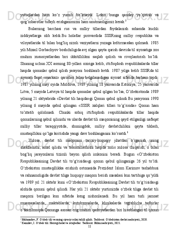 yutuqlardan   ham   ko z   yumib   bo lmaydi.   Lekin   bunga   qanday   yo qotish   vaʼ ʼ ʼ
qirg inbarotlar tufayli erishganimizni ham unutmasligimiz kerak.	
ʼ 2
Bularning   barchasi   rus   va   milliy   tillardan   foydalanish   sohasida   kuchli
ziddiyatlarga   olib   keldi.Bu   holatlar   pirovardida   SSSRning   milliy   respublika   va
viloyatlarida til bilan bog liq nizoli vaziyatlarni yuzaga keltirmasdan qolmadi. 1985	
ʼ
yili Mixail Gorbachyov boshchiligida avj olgan qayta qurish davrida til siyosatiga xos
muhim   xususiyatlardan   biri   ikkitillilikni   saqlab   qolish   va   rivojlantirish   bo ldi.	
ʼ
Shuning uchun XX asrning 80-yillari oxiriga kelib, ittifoqdosh respublikalarda tillar
haqida   qonunlar   qabul   qilish   jarayoni   boshlanib   ketdi.   1987   yilga   kelib   SSSRda   til
siyosati  faqat  «markaz» qarorlari bilan belgilanadigan siyosat  sifatida barham topdi:
1987 yilning may oyida Moldova, 1989 yilning 18 yanvarida Estoniya, 25 yanvarida
Litva, 5 mayida Latviya til haqida qonunlar qabul qilgan bo lsa, O zbekistonda 1989	
ʼ ʼ
yilning 21 oktyabrida «Davlat tili haqida»gi Qonun qabul qilindi.Bu jarayonni 1990
yilning   6   mayida   qabul   qilingan   «SSSR   xalqlari   tillari   to g risida»   Qonun   ham
ʼ ʼ
to xtatib   qololmadi.   Chunki   sobiq   ittifoqdosh   respublikalarda   tillar   haqida	
ʼ
qonunlarning qabul qilinishi va ularda davlat tili maqomining qayd etilganligi nafaqat
milliy   tillar   taraqqiyotida,   shuningdek,   milliy   davlatchilikni   qayta   tiklash,
mustaqillikni qo lga kiritishda yangi davr boshlanganini ko rsatdi.	
ʼ ʼ 3
Xulosa,   davlat   tili   maqomini   tarixiy-huquqiy   jihatdan   o rganish   uning	
ʼ
shakllanishi,   amal   qilishi   va   takomillashishi   haqida   xolis   xulosa   chiqarish,   u   bilan
bog liq   jarayonlarni   tizimli   bayon   qilish   imkonini   beradi.   Bugun   «O zbekiston	
ʼ ʻ
Respublikasining   Davlat   tili   to g risida»gi   qonun   qabul   qilinganiga   26   yil   to ldi.	
ʻ ʻ ʻ
O zbekiston   mustaqillikka   erishish   ostonasida   Prezident   Islom   Karimov   tashabbusi	
ʻ
va rahnamoligida davlat tiliga huquqiy maqom berish masalasi kun tartibiga qo yildi	
ʻ
va 1989 yil  21 oktabr  kuni  «O zbekiston  Respublikasining  Davlat  tili  to g risida»gi	
ʻ ʻ ʻ
alohida   qonuni   qabul   qilindi.   Har   yili   21   oktabr   yurtimizda   o zbek   tiliga   davlat   tili	
ʻ
maqomi   berilgan   kun   sifatida   keng   nishonlanadi.   Bu   yil   ham   turli   jamoat
muassasalarida,   maktablarda,   kutubxonalarda,   klinikalarda   tegishlicha   tadbirlar
o tkazilmoqda.Qonunga asosan eng muhim qadriyatlardan biri hisoblangan til qonun	
ʻ
2
 Mahmudov, F. O zbek tili va uning siyosiy rolini tahlil qilish. Tashkent: O zbekiston davlat nashriyoti, 2020.	
ʻ ʻ
3
 Kamilov, I. O zbek tili: Hozirgi holat va istiqbollar. Tashkent: Bilim nashriyoti, 2021.	
ʻ
11 
