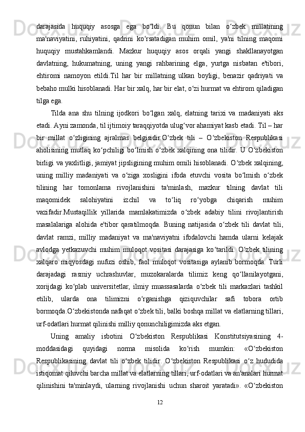 darajasida   huquqiy   asosga   ega   bo ldi.   Bu   qonun   bilan   o zbek   millatiningʻ ʻ
ma'naviyatini,   ruhiyatini,   qadrini   ko rsatadigan   muhim   omil,   ya'ni   tilning   maqomi	
ʻ
huquqiy   mustahkamlandi.   Mazkur   huquqiy   asos   orqali   yangi   shakllanayotgan
davlatning,   hukumatning,   uning   yangi   rahbarining   elga,   yurtga   nisbatan   e'tibori,
ehtiromi   namoyon   etildi.Til   har   bir   millatning   ulkan   boyligi,   benazir   qadriyati   va
bebaho mulki hisoblanadi. Har bir xalq, har bir elat, o zi hurmat va ehtirom qiladigan	
ʻ
tilga ega.
Tilda   ana   shu   tilning   ijodkori   bo lgan   xalq,   elatning   tarixi   va   madaniyati   aks	
ʻ
etadi. Ayni zamonda, til ijtimoiy taraqqiyotda ulug vor ahamiyat kasb etadi. Til – har	
ʻ
bir   millat   o zligining   ajralmas   belgisidir.O zbek   tili   –   O zbekiston   Respublikasi	
ʻ ʻ ʻ
aholisining  mutlaq  ko pchiligi  bo lmish  o zbek  xalqining  ona  tilidir.  U   O zbekiston	
ʻ ʻ ʻ ʻ
birligi va yaxlitligi, jamiyat jipsligining muhim omili hisoblanadi. O zbek xalqining,	
ʻ
uning   milliy   madaniyati   va   o ziga   xosligini   ifoda   etuvchi   vosita   bo lmish   o zbek	
ʻ ʻ ʻ
tilining   har   tomonlama   rivojlanishini   ta'minlash,   mazkur   tilning   davlat   tili
maqomidek   salohiyatini   izchil   va   to liq   ro yobga   chiqarish   muhim	
ʻ ʻ
vazifadir.Mustaqillik   yillarida   mamlakatimizda   o zbek   adabiy   tilini   rivojlantirish	
ʻ
masalalariga   alohida   e'tibor   qaratilmoqda.   Buning   natijasida   o zbek   tili   davlat   tili,	
ʻ
davlat   ramzi,   milliy   madaniyat   va   ma'naviyatni   ifodalovchi   hamda   ularni   kelajak
avlodga   yetkazuvchi   muhim   muloqot   vositasi   darajasiga   ko tarildi.   O zbek   tilining	
ʻ ʻ
xalqaro   miqyosdagi   nufuzi   oshib,   faol   muloqot   vositasiga   aylanib   bormoqda.   Turli
darajadagi   rasmiy   uchrashuvlar,   muzokaralarda   tilimiz   keng   qo llanilayotgani,	
ʻ
xorijdagi   ko plab   universitetlar,   ilmiy   muassasalarda   o zbek   tili   markazlari   tashkil	
ʻ ʻ
etilib,   ularda   ona   tilimizni   o rganishga   qiziquvchilar   safi   tobora   ortib	
ʻ
bormoqda.O zbekistonda nafaqat o zbek tili, balki boshqa millat va elatlarning tillari,	
ʻ ʻ
urf-odatlari hurmat qilinishi milliy qonunchiligimizda aks etgan.
Uning   amaliy   isbotini   O zbekiston   Respublikasi   Konstitutsiyasining   4-	
ʻ
moddasidagi   quyidagi   norma   misolida   ko rish   mumkin:   «O zbekiston	
ʻ ʻ
Respublikasining   davlat   tili   o zbek   tilidir.   O zbekiston   Respublikasi   o z   hududida	
ʻ ʻ ʻ
istiqomat qiluvchi barcha millat va elatlarning tillari, urf-odatlari va an'analari hurmat
qilinishini   ta'minlaydi,   ularning   rivojlanishi   uchun   sharoit   yaratadi».   «O zbekiston	
ʻ
12 
