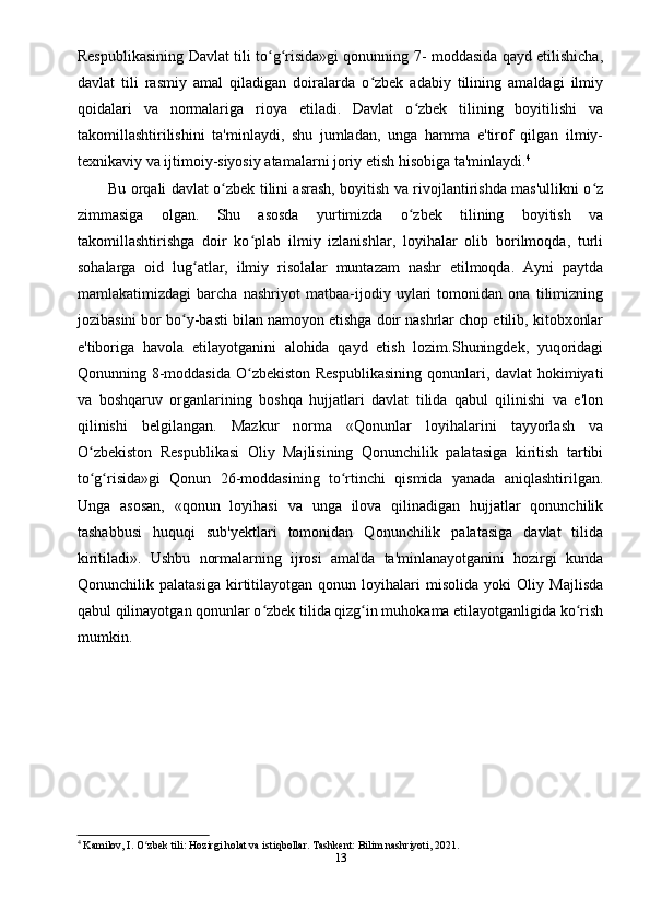 Respublikasining Davlat tili to g risida»gi qonunning 7- moddasida qayd etilishicha,ʻ ʻ
davlat   tili   rasmiy   amal   qiladigan   doiralarda   o zbek   adabiy   tilining   amaldagi   ilmiy	
ʻ
qoidalari   va   normalariga   rioya   etiladi.   Davlat   o zbek   tilining   boyitilishi   va	
ʻ
takomillashtirilishini   ta'minlaydi,   shu   jumladan,   unga   hamma   e'tirof   qilgan   ilmiy-
texnikaviy va ijtimoiy-siyosiy atamalarni joriy etish hisobiga ta'minlaydi. 4
Bu orqali davlat o zbek tilini asrash, boyitish va rivojlantirishda mas'ullikni o z	
ʻ ʻ
zimmasiga   olgan.   Shu   asosda   yurtimizda   o zbek   tilining   boyitish   va	
ʻ
takomillashtirishga   doir   ko plab   ilmiy   izlanishlar,   loyihalar   olib   borilmoqda,   turli	
ʻ
sohalarga   oid   lug atlar,   ilmiy   risolalar   muntazam   nashr   etilmoqda.   Ayni   paytda	
ʻ
mamlakatimizdagi   barcha   nashriyot   matbaa-ijodiy   uylari   tomonidan   ona   tilimizning
jozibasini bor bo y-basti bilan namoyon etishga doir nashrlar chop etilib, kitobxonlar
ʻ
e'tiboriga   havola   etilayotganini   alohida   qayd   etish   lozim.Shuningdek,   yuqoridagi
Qonunning 8-moddasida  O zbekiston Respublikasining  qonunlari, davlat  hokimiyati	
ʻ
va   boshqaruv   organlarining   boshqa   hujjatlari   davlat   tilida   qabul   qilinishi   va   e'lon
qilinishi   belgilangan.   Mazkur   norma   «Qonunlar   loyihalarini   tayyorlash   va
O zbekiston   Respublikasi   Oliy   Majlisining   Qonunchilik   palatasiga   kiritish   tartibi	
ʻ
to g risida»gi   Qonun   26-moddasining   to rtinchi   qismida   yanada   aniqlashtirilgan.
ʻ ʻ ʻ
Unga   asosan,   «qonun   loyihasi   va   unga   ilova   qilinadigan   hujjatlar   qonunchilik
tashabbusi   huquqi   sub'yektlari   tomonidan   Qonunchilik   palatasiga   davlat   tilida
kiritiladi».   Ushbu   normalarning   ijrosi   amalda   ta'minlanayotganini   hozirgi   kunda
Qonunchilik   palatasiga   kirtitilayotgan   qonun   loyihalari   misolida   yoki   Oliy   Majlisda
qabul qilinayotgan qonunlar o zbek tilida qizg in muhokama etilayotganligida ko rish	
ʻ ʻ ʻ
mumkin.
4
 Kamilov, I. O zbek tili: Hozirgi holat va istiqbollar. Tashkent: Bilim nashriyoti, 2021.	
ʻ
13 