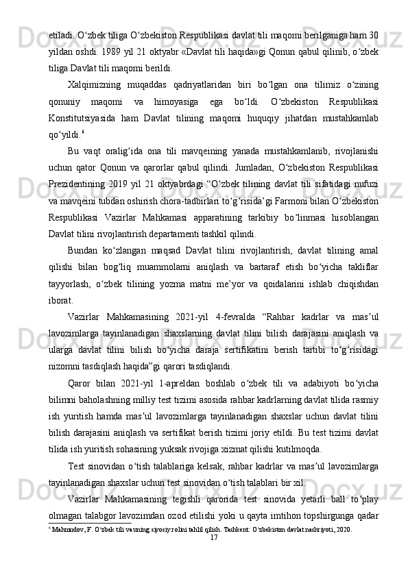 etiladi. O zbek tiliga O zbekiston Respublikasi davlat tili maqomi berilganiga ham 30ʻ ʻ
yildan oshdi. 1989 yil 21 oktyabr «Davlat tili haqida»gi Qonun qabul qilinib, o zbek	
ʻ
tiliga Davlat tili maqomi berildi.
Xalqimizning   muqaddas   qadriyatlaridan   biri   bo lgan   ona   tilimiz   o zining	
ʻ ʻ
qonuniy   maqomi   va   himoyasiga   ega   bo ldi.   O zbekiston   Respublikasi	
ʻ ʻ
Konstitutsiyasida   ham   Davlat   tilining   maqomi   huquqiy   jihatdan   mustahkamlab
qo yildi.	
ʻ 6
Bu   vaqt   oralig ida   ona   tili   mavqeining   yanada   mustahkamlanib,   rivojlanishi	
ʻ
uchun   qator   Qonun   va   qarorlar   qabul   qilindi.   Jumladan,   O zbekiston   Respublikasi	
ʻ
Prezidentining   2019   yil   21   oktyabrdagi   “O zbek   tilining   davlat   tili   sifatidagi   nufuzi	
ʻ
va mavqeini tubdan oshirish chora-tadbirlari to g risida’gi Farmoni bilan O zbekiston	
ʻ ʻ ʻ
Respublikasi   Vazirlar   Mahkamasi   apparatining   tarkibiy   bo linmasi   hisoblangan	
ʻ
Davlat tilini rivojlantirish departamenti tashkil qilindi.
Bundan   ko zlangan   maqsad   Davlat   tilini   rivojlantirish,   davlat   tilining   amal	
ʻ
qilishi   bilan   bog liq   muammolarni   aniqlash   va   bartaraf   etish   bo yicha   takliflar
ʻ ʻ
tayyorlash,   o zbek   tilining   yozma   matni   me’yor   va   qoidalarini   ishlab   chiqishdan	
ʻ
iborat.
Vazirlar   Mahkamasining   2021-yil   4-fevralda   “Rahbar   kadrlar   va   mas ul	
ʼ
lavozimlarga   tayinlanadigan   shaxslarning   davlat   tilini   bilish   darajasini   aniqlash   va
ularga   davlat   tilini   bilish   bo yicha   daraja   sertifikatini   berish   tartibi   to g risidagi	
ʻ ʻ ʻ
nizomni tasdiqlash haqida”gi qarori tasdiqlandi.
Qaror   bilan   2021-yil   1-apreldan   boshlab   o zbek   tili   va   adabiyoti   bo yicha	
ʻ ʻ
bilimni baholashning milliy test tizimi asosida rahbar kadrlarning davlat tilida rasmiy
ish   yuritish   hamda   mas ul   lavozimlarga   tayinlanadigan   shaxslar   uchun   davlat   tilini	
ʼ
bilish darajasini  aniqlash  va sertifikat berish tizimi joriy etildi. Bu test  tizimi  davlat
tilida ish yuritish sohasining yuksak rivojiga xizmat qilishi kutilmoqda.
Test   sinovidan  o tish  talablariga  kelsak,   rahbar  kadrlar   va  mas ul  lavozimlarga	
ʻ ʼ
tayinlanadigan shaxslar uchun test sinovidan o tish talablari bir xil.	
ʻ
Vazirlar   Mahkamasining   tegishli   qarorida   test   sinovida   yetarli   ball   to play	
ʻ
olmagan talabgor lavozimdan ozod etilishi yoki u qayta imtihon topshirgunga qadar
6
 Mahmudov, F. O zbek tili va uning siyosiy rolini tahlil qilish. Tashkent: O zbekiston davlat nashriyoti, 2020.	
ʻ ʻ
17