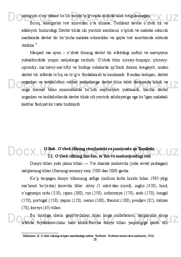uning ish o rni vakant bo lib turishi to g risida alohida talab belgilanmagan.ʻ ʻ ʻ ʻ
Biroq,   talabgorlar   test   sinovidan   o ta   olmasa,   Toshkent   davlat   o zbek   tili   va	
ʻ ʻ
adabiyoti   huzuridagi   Davlat   tilida  ish  yuritish   asoslarini   o qitish  va   malaka  oshirish	
ʻ
markazida   davlat   tili   bo yicha   malaka   oshiradilar   va   qayta   test   sinovlarida   ishtirok	
ʻ
etadilar. 7
Maqsad   esa   ayon   –   o zbek   tilining   davlat   tili   sifatidagi   nufuzi   va   mavqeyini	
ʻ
yuksaltirishda   yuqori   natijalarga   erishish.   O zbek   tilini   siyosiy-huquqiy,   ijtimoiy-	
ʻ
iqtisodiy,   ma naviy-ma rifiy   va   boshqa   sohalarda   qo llash   doirasi   kengayib,   undan	
ʼ ʼ ʻ
davlat tili sifatida to liq va to g ri foydalanish ta minlanadi. Bundan tashqari, davlat	
ʻ ʻ ʻ ʼ
organlari   va   tashkilotlari   rahbar   xodimlariga   davlat   tilini   talab   darajasida   bilish   va
unga   hurmat   bilan   munosabatda   bo lish   majburiyati   yuklanadi,   barcha   davlat	
ʻ
organlari va tashkilotlarida davlat tilida ish yuritish salohiyatiga ega bo lgan malakali	
ʻ
kadrlar faoliyat ko rsata boshlaydi.	
ʻ
II Bob. O zbek tilining rivojlanishi va jamiyatda qo llanilishi	
ʻ ʻ
2.1. O zbek tilining ilm-fan, ta’lim va madaniyatdagi roli
ʻ
Dunyo tillari yoki jahon tillari — Yer sharida yashovchi (yoki avval yashagan)
xalqlarning tillari.Ularning umumiy soni 2500-dan 5000 gacha.
Ko p   tarqagan   dunyo   tillarining   safiga   (million   kishi   hisobi   bilan   1985-yilgi	
ʻ
ma limot   bo yicha)   kiruvchi   tillar:   xitoy   (1   mlrd-dan   ziyod),   ingliz   (420),   hind,	
ʼ ʻ
o ngayaqin  urdu (320),  ispan  (300),  rus  (250),  indoneziya  (170), arab  (170), bengal	
ʻ
(170), portugal (150), yapon (120), nemis (100), fransuz (100), pendjav (82), italyan
(70), koreys (65) tillari.
Bu   hisobga   ularni   gapiruvchilari   bilan   birga   millatlararo,   xalqlarolik   aloqa
sifatida   foydalanuvchilar   ham   kiradi.Barcha   dunyo   tillari   yaqinligiga   qarab   tilli
7
 Rakhimov, E. O zbek tilining xalqaro maydondagi nufuzi. Tashkent: Tashkent universiteti nashriyoti, 2016.	
ʻ
18 