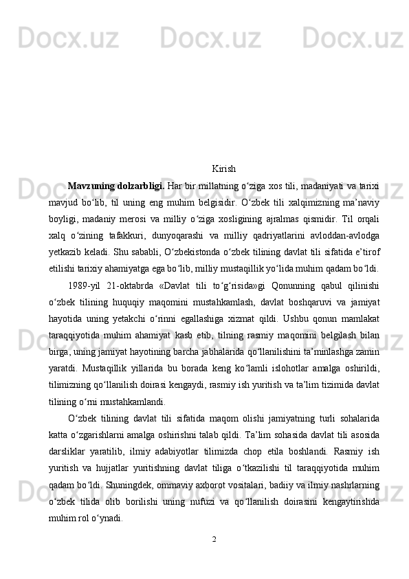Kirish
Mavzuning dolzarbligi.   Har bir millatning o ziga xos tili, madaniyati va tarixiʻ
mavjud   bo lib,   til   uning   eng   muhim   belgisidir.   O zbek   tili   xalqimizning   ma’naviy	
ʻ ʻ
boyligi,   madaniy   merosi   va   milliy   o ziga   xosligining   ajralmas   qismidir.   Til   orqali	
ʻ
xalq   o zining   tafakkuri,   dunyoqarashi   va   milliy   qadriyatlarini   avloddan-avlodga	
ʻ
yetkazib keladi. Shu sababli, O zbekistonda o zbek tilining davlat tili sifatida e’tirof	
ʻ ʻ
etilishi tarixiy ahamiyatga ega bo lib, milliy mustaqillik yo lida muhim qadam bo ldi.
ʻ ʻ ʻ
1989-yil   21-oktabrda   «Davlat   tili   to g risida»gi   Qonunning   qabul   qilinishi	
ʻ ʻ
o zbek   tilining   huquqiy   maqomini   mustahkamlash,   davlat   boshqaruvi   va   jamiyat	
ʻ
hayotida   uning   yetakchi   o rinni   egallashiga   xizmat   qildi.   Ushbu   qonun   mamlakat	
ʻ
taraqqiyotida   muhim   ahamiyat   kasb   etib,   tilning   rasmiy   maqomini   belgilash   bilan
birga, uning jamiyat hayotining barcha jabhalarida qo llanilishini ta’minlashga zamin	
ʻ
yaratdi.   Mustaqillik   yillarida   bu   borada   keng   ko lamli   islohotlar   amalga   oshirildi,	
ʻ
tilimizning qo llanilish doirasi kengaydi, rasmiy ish yuritish va ta’lim tizimida davlat	
ʻ
tilining o rni mustahkamlandi.	
ʻ
O zbek   tilining   davlat   tili   sifatida   maqom   olishi   jamiyatning   turli   sohalarida	
ʻ
katta o zgarishlarni amalga oshirishni  talab qildi. Ta’lim sohasida davlat tili asosida
ʻ
darsliklar   yaratilib,   ilmiy   adabiyotlar   tilimizda   chop   etila   boshlandi.   Rasmiy   ish
yuritish   va   hujjatlar   yuritishning   davlat   tiliga   o tkazilishi   til   taraqqiyotida   muhim	
ʻ
qadam bo ldi. Shuningdek, ommaviy axborot vositalari, badiiy va ilmiy nashrlarning	
ʻ
o zbek   tilida   olib   borilishi   uning   nufuzi   va   qo llanilish   doirasini   kengaytirishda	
ʻ ʻ
muhim rol o ynadi.	
ʻ
2