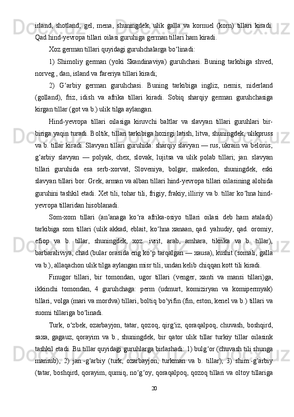 irland,   shotland,   gel,   mena,   shuningdek,   ulik   galla   va   kornuel   (korn)   tillari   kiradi.
Qad.hind-yevropa tillari oilasi guruhiga german tillari ham kiradi.
Xoz.german tillari quyidagi guruhchalarga bo linadi:ʻ
1)   Shimoliy   german   (yoki   Skandinaviya)   guruhchasi.   Buning   tarkibiga   shved,
norveg , dan, island va fareriya tillari kiradi;
2)   G arbiy   german   guruhchasi.   Buning   tarkibiga   ingliz,   nemis,   niderland	
ʻ
(golland),   friz,   idish   va   afrika   tillari   kiradi.   Sobiq   sharqiy   german   guruhchasiga
kirgan tillar (got va b.) ulik tilga aylangan.
Hind-yevropa   tillari   oilasiga   kiruvchi   baltlar   va   slavyan   tillari   guruhlari   bir-
biriga yaqin turadi. Boltik, tillari tarkibiga hozirgi latish, litva, shuningdek, ulikpruss
va b. tillar kiradi. Slavyan tillari guruhida: sharqiy slavyan — rus, ukrain va belorus;
g arbiy   slavyan   —   polyak,   chex,   slovak,   lujitsa   va   ulik   polab   tillari;   jan.   slavyan	
ʻ
tillari   guruhida   esa   serb-xorvat,   Sloveniya,   bolgar,   makedon,   shuningdek,   eski
slavyan tillari bor. Grek, arman va alban tillari hind-yevropa tillari oilasining alohida
guruhini tashkil etadi. Xet tili, tohar tili, frigiy, frakiy, illiriy va b. tillar ko hna hind-	
ʻ
yevropa tillaridan hisoblanadi.
Som-xom   tillari   (an anaga   ko ra   afrika-osiyo   tillari   oilasi   deb   ham   ataladi)	
ʼ ʻ
tarkibiga   som   tillari   (ulik   akkad,   eblait,   ko hna   xanaan,   qad.   yahudiy,   qad.   oromiy,	
ʻ
efiop   va   b.   tillar,   shuningdek,   xoz.   ivrit,   arab,   amhara,   tikrika   va   b.   tillar),
barbaraliviya, chad (bular orasida eng ko p tarqalgan — xausa), kushit (somali, galla	
ʻ
va b.), allaqachon ulik tilga aylangan misr tili, undan kelib chiqqan kott tili kiradi.
Finugor   tillari,   bir   tomondan,   ugor   tillari   (venger,   xanti   va   mansi   tillari)ga,
ikkinchi   tomondan,   4   guruhchaga:   perm   (udmurt,   komiziryan   va   komipermyak)
tillari, volga (mari va mordva) tillari, boltiq bo yifin (fin, eston, kenel va b.) tillari va	
ʻ
suomi tillariga bo linadi.	
ʻ
Turk,  o zbek,   ozarbayjon,  tatar,   qozoq,  qirg iz,   qoraqalpoq,   chuvash,   boshqird,	
ʻ ʻ
saxa,   gagauz,   qorayim   va   b.,   shuningdek,   bir   qator   ulik   tillar   turkiy   tillar   oilasink
tashkil etadi. Bu tillar quyidagi guruhlarga birlashadi: 1) bulg or (chuvash tili shunga	
ʻ
mansub);   2)   jan.-g arbiy   (turk,   ozarbayjon,   turkman   va   b.   tillar);   3)   shim.-g arbiy	
ʻ ʻ
(tatar, boshqird, qorayim, qumiq, no g oy, qoraqalpoq, qozoq tillari va oltoy tillariga	
ʻ ʻ
20 