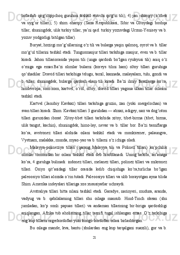 birlashib qirg izqipchoq guruhini tashkil etuvchi qirg iz tili); 4) jan.-sharqiy (o zbekʻ ʻ ʻ
va   uyg ur   tillari);   5)   shim.-sharqiy   (Saxa   Respublikasi,   Sibir   va   Oltoydagi   boshqa	
ʻ
tillar, shuningdek, ulik turkiy tillar, ya ni qad. turkiy yozuvdagi Urxun-Yenisey va b.	
ʼ
yozuv yodgorligi bitilgan tillar).
Buryat, hozirgi mo g ullarning o z tili va bularga yaqin qalmoq, oyrot va b. tillar	
ʻ ʻ ʻ
mo g ul tillarini tashkil etadi. Tungusmanjur tillari tarkibiga manjur, even va b. tillar	
ʻ ʻ
kiradi.   Jahon   tillariorasida   yapon   tili   (unga   qardosh   bo lgan   ryukyusi   tili)   aniq   o z	
ʻ ʻ
o rniga   ega   emas.Ba zi   olimlar   bularni   (koreys   tilini   ham)   oltoy   tillari   guruhiga	
ʻ ʼ
qo shadilar. Dravid tillari tarkibiga telugu, tamil, kannada, malayalam, tulu, gondi va
ʻ
b.   tillar,   shuningdek,   bularga   qardosh   elam   tili   kiradi.   Ba zi   ilmiy   farazlarga   ko ra,	
ʼ ʻ
hindevropa, som-xom, kartvel, o rol, oltoy, dravid tillari  yagona ulkan tillar  oilasini	
ʻ
tashkil etadi.
Kartvel   (Janubiy   Kavkaz)   tillari   tarkibiga   gruzin,   zan   (yoki   mergelochan)   va
svan tillari kiradi. Shim. Kavkaz tillari 3 guruhdan — abxaz, adigey, nax va dog iston	
ʻ
tillari   guruxidan   iborat.   Xitoy-tibet   tillari   tarkibida   xitoy,   tibet-birma   (tibet,   birma,
ulik   tangut,   kachin),   shuningdek,   himo-lay,   nevar   va   b.   tillar   bor.   Ba zi   tasniflarga	
ʼ
ko ra,   avstronez   tillari   alohida   oilani   tashkil   etadi   va   monkxemer,   palaungva,	
ʻ
Vyetnam, malakka, munda, myao-yao va b. tillarni o z ichiga oladi.	
ʻ
Malayya-polineziya   tillari   (qarang   Malayya   tili   va   Polinez   tillari)   ko pchilik	
ʻ
olimlar   tomonidan   bir   oilani   tashkil   etadi   deb   hisoblanadi.   Uning   tarkibi,   an anaga
ʼ
ko ra, 4 guruhga bulinadi: indonez tillari, melanez tillari, polinez tillari va mikronez	
ʻ
tillari.   Osiyo   qit asidagi   tillar   orasida   kelib   chiqishiga   ko ra,turlicha   bo lgan	
ʼ ʻ ʻ
paleoosiyo tillari aloxida o rin tutadi. Paleoosiyo tillari va ulib borayotgan ayna tilida	
ʻ
Shim. Amerika indeyslari tillariga xos xususiyatlar uchraydi.
Avstraliya   tillari   bitta   oilani   tashkil   etadi.   Garadye,   narinyeri,   mudura,   aranda,
vadyug   va   b.   qabilalarning   tillari   shu   oilaga   mansub.   Hind-Tinch   okean   (shu
jumladan,   ko p   sonli   papuas   tillari)   va   andaman   tillarining   bir-biriga   qardoshligi	
ʻ
aniqlangan.   Afrika   tub   aholisining   tillar   tasnifi   tugal   ishlangan   emas.   O z   tarkibiga	
ʻ
eng kup tillarni nigerkordofan yoki kongo-kordofan oilasi birlashtirgan.
Bu   oilaga   mande,   kva,   bantu   (shulardan   eng   kup   tarqalgani   suaxili),   gur   va   b.
21 