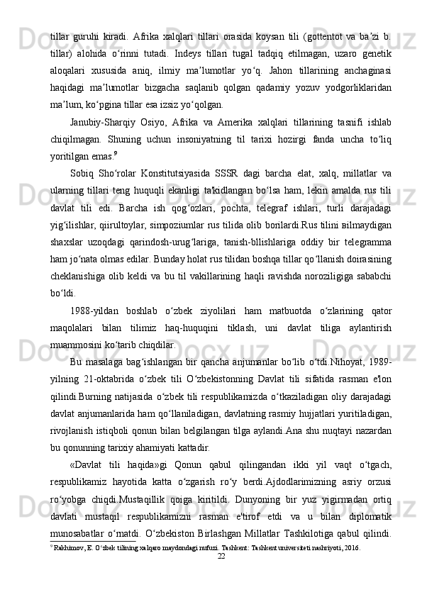 tillar   guruhi   kiradi.   Afrika   xalqlari   tillari   orasida   koysan   tili   (gottentot   va   ba zi   b.ʼ
tillar)   alohida   o rinni   tutadi.   Indeys   tillari   tugal   tadqiq   etilmagan,   uzaro   genetik	
ʻ
aloqalari   xususida   aniq,   ilmiy   ma lumotlar   yo q.   Jahon   tillarining   anchaginasi	
ʼ ʻ
haqidagi   ma lumotlar   bizgacha   saqlanib   qolgan   qadamiy   yozuv   yodgorliklaridan	
ʼ
ma lum, ko pgina tillar esa izsiz yo qolgan.	
ʼ ʻ ʻ
Janubiy-Sharqiy   Osiyo,   Afrika   va   Amerika   xalqlari   tillarining   tasnifi   ishlab
chiqilmagan.   Shuning   uchun   insoniyatning   til   tarixi   hozirgi   fanda   uncha   to liq	
ʻ
yoritilgan emas. 9
Sobiq   Sho rolar   Konstitutsiyasida   SSSR   dagi   barcha   elat,   xalq,   millatlar   va	
ʻ
ularning   tillari   teng   huquqli   ekanligi   ta'kidlangan   bo lsa   ham,   lekin   amalda   rus   tili	
ʻ
davlat   tili   edi.   Barcha   ish   qog ozlari,   pochta,   telegraf   ishlari,   turli   darajadagi	
ʻ
yig ilishlar, qiirultoylar, simpoziumlar rus tilida olib borilardi.Rus tilini вilmaydigan	
ʻ
shaxslar   uzoqdagi   qarindosh-urug lariga,   tanish-bllishlariga   oddiy   bir   telegramma	
ʻ
ham jo nata olmas edilar. Bunday holat rus tilidan boshqa tillar qo llanish doirasining	
ʻ ʻ
cheklanishiga   olib   keldi   va   bu   til   vakillarining   haqli   ravishda   noroziligiga   sababchi
bo ldi.	
ʻ
1988-yildan   boshlab   o zbek   ziyolilari   ham   matbuotda   o zlarining   qator	
ʻ ʻ
maqolalari   bilan   tilimiz   haq-huquqini   tiklash,   uni   davlat   tiliga   aylantirish
muammosini ko tarib chiqdilar.	
ʻ
Bu   masalaga   bag ishlangan   bir   qancha   anjumanlar   bo lib   o tdi.Nihoyat,   1989-	
ʻ ʻ ʻ
yilning   21-oktabrida   o zbek   tili   O zbekistonning   Davlat   tili   sifatida   rasman   e'lon
ʻ ʻ
qilindi.Burning   natijasida   o zbek   tili   respublikamizda   o tkaziladigan   oliy   darajadagi	
ʻ ʻ
davlat anjumanlarida ham qo llaniladigan, davlatning rasmiy hujjatlari yuritiladigan,
ʻ
rivojlanish istiqboli qonun bilan belgilangan tilga aylandi.Ana shu nuqtayi nazardan
bu qonunning tarixiy ahamiyati kattadir.
«Davlat   tili   haqida»gi   Qonun   qabul   qilingandan   ikki   yil   vaqt   o tgach,	
ʻ
respublikamiz   hayotida   katta   o zgarish   ro y   berdi.Ajdodlarimizning   asriy   orzusi	
ʻ ʻ
ro yobga   chiqdi.Mustaqillik   qoiga   kiritildi.   Dunyoning   bir   yuz   yigirmadan   ortiq	
ʻ
davlati   mustaqil   respublikamizni   rasman   e'tirof   etdi   va   u   bilan   diplomatik
munosabatlar   o rnatdi.   O zbekiston   Birlashgan   Millatlar   Tashkilotiga   qabul   qilindi.	
ʻ ʻ
9
 Rakhimov, E. O zbek tilining xalqaro maydondagi nufuzi. Tashkent: Tashkent universiteti nashriyoti, 2016.	
ʻ
22 