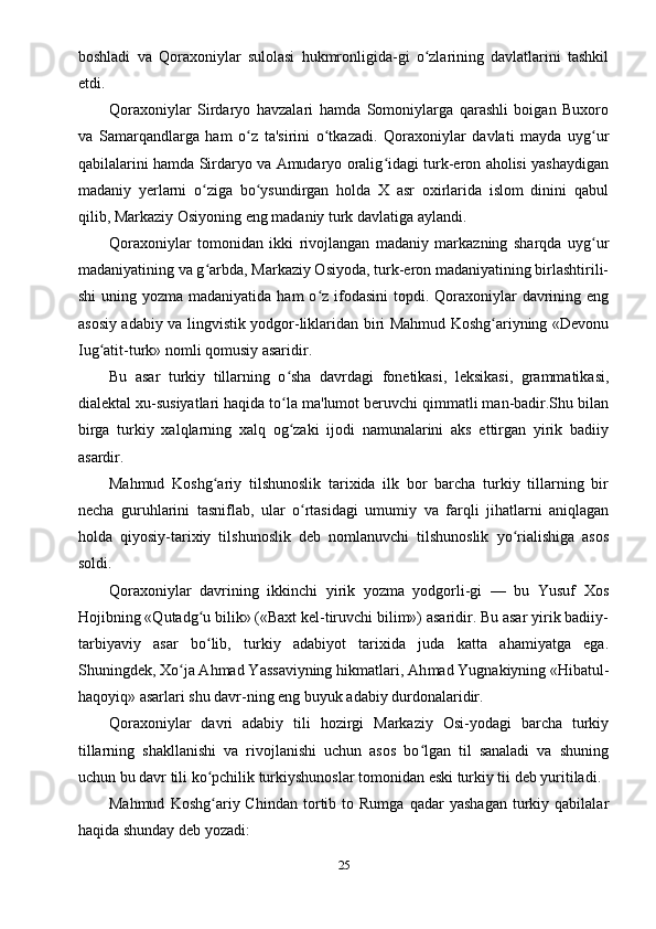 boshladi   va   Qoraxoniylar   sulolasi   hukmronligida-gi   o zlarining   davlatlarini   tashkilʻ
etdi.
Qoraxoniylar   Sirdaryo   havzalari   hamda   Somoniylarga   qarashli   boigan   Buxoro
va   Samarqandlarga   ham   o z   ta'sirini   o tkazadi.   Qoraxoniylar   davlati   mayda   uyg ur	
ʻ ʻ ʻ
qabilalarini hamda Sirdaryo va Amudaryo oralig idagi turk-eron aholisi yashaydigan	
ʻ
madaniy   yerlarni   o ziga   bo ysundirgan   holda   X   asr   oxirlarida   islom   dinini   qabul	
ʻ ʻ
qilib, Markaziy Osiyoning eng madaniy turk davlatiga aylandi.
Qoraxoniylar   tomonidan   ikki   rivojlangan   madaniy   markazning   sharqda   uyg ur	
ʻ
madaniyatining va g arbda, Markaziy Osiyoda, turk-eron madaniyatining birlashtirili-	
ʻ
shi  uning yozma madaniyatida  ham  o z  ifodasini  topdi. Qoraxoniylar  davrining eng	
ʻ
asosiy adabiy va lingvistik yodgor-liklaridan biri Mahmud Koshg ariyning «Devonu	
ʻ
Iug atit-turk» nomli qomusiy asaridir.	
ʻ
Bu   asar   turkiy   tillarning   o sha   davrdagi   fonetikasi,   leksikasi,   grammatikasi,	
ʻ
dialektal xu-susiyatlari haqida to la ma'lumot beruvchi qimmatli man-badir.Shu bilan
ʻ
birga   turkiy   xalqlarning   xalq   og zaki   ijodi   namunalarini   aks   ettirgan   yirik   badiiy
ʻ
asardir.
Mahmud   Koshg ariy   tilshunoslik   tarixida   ilk   bor   barcha   turkiy   tillarning   bir	
ʻ
necha   guruhlarini   tasniflab,   ular   o rtasidagi   umumiy   va   farqli   jihatlarni   aniqlagan	
ʻ
holda   qiyosiy-tarixiy   tilshunoslik   deb   nomlanuvchi   tilshunoslik   yo rialishiga   asos	
ʻ
soldi.
Qoraxoniylar   davrining   ikkinchi   yirik   yozma   yodgorli-gi   —   bu   Yusuf   Xos
Hojibning «Qutadg u bilik» («Baxt kel-tiruvchi bilim») asaridir. Bu asar yirik badiiy-	
ʻ
tarbiyaviy   asar   bo lib,   turkiy   adabiyot   tarixida   juda   katta   ahamiyatga   ega.
ʻ
Shuningdek, Xo ja Ahmad Yassaviyning hikmatlari, Ah	
ʻ mad Yugnakiyning «Hibatul-
haqoyiq» asarlari shu davr-ning eng buyuk adabiy durdonalaridir.
Qoraxoniylar   davri   adabiy   tili   hozirgi   Markaziy   Osi-yodagi   barcha   turkiy
tillarning   shakllanishi   va   rivojlanishi   uchun   asos   bo lgan   til   sanaladi   va   shuning	
ʻ
uchun bu davr tili ko pchilik turkiyshunoslar tomonidan eski turkiy tii deb yuritiladi.	
ʻ
Mahmud   Koshg ariy  Chindan   tortib  to  Rumga   qadar   yashagan   turkiy  qabilalar
ʻ
haqida shunday deb yozadi:
25