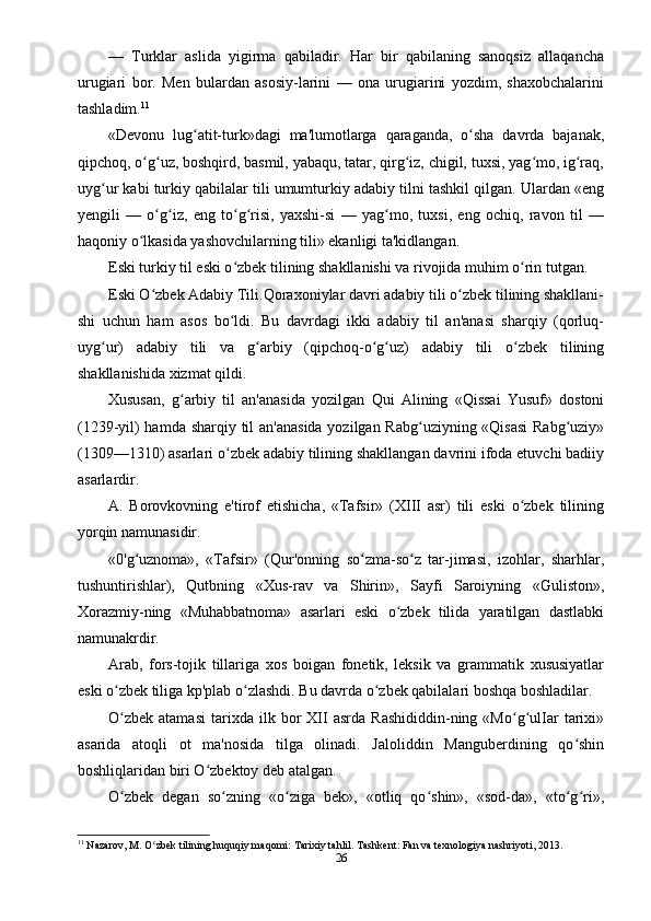 —   Turklar   aslida   yigirma   qabiladir.   Har   bir   qabilaning   sanoqsiz   allaqancha
urugiari   bor.   Men   bulardan   asosiy-larini   —   ona   urugiarini   yozdim,   shaxobchalarini
tashladim. 11
«Devonu   lug atit-turk»dagi   ma'lumotlarga   qaraganda,   o sha   davrda   bajanak,ʻ ʻ
qipchoq, o g uz, boshqird, basmil, yabaqu, tatar, qirg iz, chigil, tuxsi, yag mo, ig raq,	
ʻ ʻ ʻ ʻ ʻ
uyg ur kabi turkiy qabilalar tili umumturkiy adabiy tilni tashkil qilgan. Ulardan «eng	
ʻ
yengili   —   o g iz,   eng   to g risi,   yaxshi-si   —   yag mo,   tuxsi,   eng   ochiq,   ravon   til   —	
ʻ ʻ ʻ ʻ ʻ
haqoniy o lkasida yashovchilarning tili» ekanligi ta'kidlangan.	
ʻ
Eski turkiy til eski o zbek tilining shakllanishi va rivojida muhim o rin tutgan.	
ʻ ʻ
Eski O zbek Adabiy Tili.Qoraxoniylar davri adabiy tili o zbek tilining shakllani-	
ʻ ʻ
shi   uchun   ham   asos   bo ldi.   Bu   davrdagi   ikki   adabiy   til   an'anasi   sharqiy   (qorluq-	
ʻ
uyg ur)   adabiy   tili   va   g arbiy   (qipchoq-o g uz)   adabiy   tili   o zbek   tilining	
ʻ ʻ ʻ ʻ ʻ
shakllanishida xizmat qildi.
Xususan,   g arbiy   til   an'anasida   yozilgan   Qui   Alining   «Qissai   Yusuf»   dostoni	
ʻ
(1239-yil)  hamda sharqiy til an'anasida yozilgan Rabg uziyning «Qisasi  Rabg uziy»	
ʻ ʻ
(1309—1310) asarlari o zbek adabiy tilining shakllangan davrini ifoda etuvchi badiiy	
ʻ
asarlardir.
A.   Borovkovning   e'tirof   etishicha,   «Tafsir»   (XIII   asr)   tili   eski   o zbek   tilining	
ʻ
yorqin namunasidir.
«0'g uznoma»,   «Tafsir»   (Qur'onning   so zma-so z   tar-jimasi,   izohlar,   sharhlar,	
ʻ ʻ ʻ
tushuntirishlar),   Qutbning   «Xus-rav   va   Shirin»,   Sayfi   Saroiyning   «Guliston»,
Xorazmiy-ning   «Muhabbatnoma»   asarlari   eski   o zbek   tilida   yaratilgan   dastlabki	
ʻ
namunakrdir.
Arab,   fors-tojik   tillariga   xos   boigan   fonetik,   leksik   va   grammatik   xususiyatlar
eski o zbek tiliga kp'plab o zlashdi. Bu davrda o zbek qabilalari boshqa boshladilar.	
ʻ ʻ ʻ
O zbek   atamasi   tarixda   ilk  bor   XII   asrda   Rashididdin-ning   «Mo g ulIar   tarixi»
ʻ ʻ ʻ
asarida   atoqli   ot   ma'nosida   tilga   olinadi.   Jaloliddin   Manguberdining   qo shin	
ʻ
boshliqlaridan biri O zbektoy deb atalgan.	
ʻ
O zbek   degan   so zning   «o ziga   bek»,   «otliq   qo shin»,   «sod-da»,   «to g ri»,	
ʻ ʻ ʻ ʻ ʻ ʻ
11
 Nazarov, M. O zbek tilining huquqiy maqomi: Tarixiy tahlil. Tashkent: Fan va texnologiya nashriyoti, 2013.	
ʻ
26 