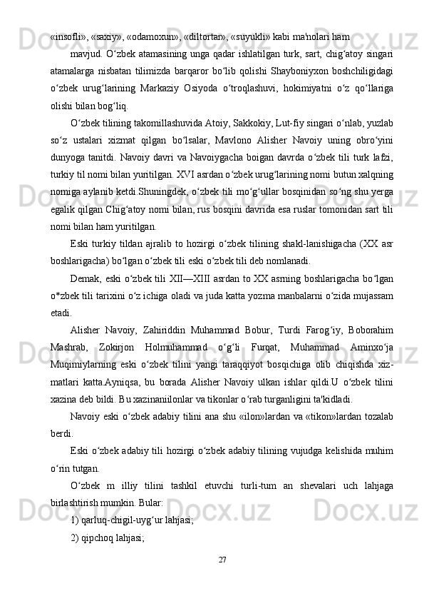 «insofli», «saxiy», «odamoxun», «diltortar», «suyukli» kabi ma'nolari ham
mavjud. O zbek atamasining unga qadar ishlatilgan turk, sart, chig atoy singariʻ ʻ
atamalarga   nisbatan   tilimizda   barqaror   bo lib   qolishi   Shayboniyxon   boshchiligidagi	
ʻ
o zbek   urug larining   Markaziy   Osiyoda   o troqlashuvi,   hokimiyatni   o z   qo llariga	
ʻ ʻ ʻ ʻ ʻ
olishi bilan bog liq.	
ʻ
O zbek tilining takomillashuvida Atoiy, Sakkokiy, Lut-fiy singari o nlab, yuzlab	
ʻ ʻ
so z   ustalari   xizmat   qilgan   bo lsalar,   Mavlono   Alisher   Navoiy   uning   obro yini	
ʻ ʻ ʻ
dunyoga   tanitdi.   Navoiy   davri   va   Navoiygacha   boigan   davrda   o zbek   tili   turk   lafzi,	
ʻ
turkiy til nomi bilan yuritilgan. XVI asrdan o zbek urug larining nomi butun xalqning	
ʻ ʻ
nomiga aylanib ketdi.Shuningdek, o zbek tili mo g ullar bosqinidan so ng shu yerga	
ʻ ʻ ʻ ʻ
egalik qilgan Chig atoy nomi bilan, rus bosqini davrida esa ruslar tomonidan sart tili	
ʻ
nomi bilan ham yuritilgan.
Eski   turkiy   tildan   ajralib   to   hozirgi   o zbek   tilining   shakl-lanishigacha   (XX   asr	
ʻ
boshlarigacha) bo lgan o zbek tili eski o zbek tili deb nomlanadi.	
ʻ ʻ ʻ
Demak, eski o zbek tili XII—XIII asrdan to XX asrning boshlarigacha bo lgan	
ʻ ʻ
o*zbek tili tarixini o z ichiga oladi va juda katta yozma manbalarni o zida mujassam
ʻ ʻ
etadi.
Alisher   Navoiy,   Zahiriddin   Muhammad   Bobur,   Turdi   Farog iy,   Boborahim	
ʻ
Mashrab,   Zokirjon   Holmuhammad   o g li   Furqat,   Muhammad   Aminxo ja	
ʻ ʻ ʻ
Muqimiylarning   eski   o zbek   tilini   yangi   taraqqiyot   bosqichiga   olib   chiqishda   xiz-	
ʻ
matlari   katta.Ayniqsa,   bu   borada   Alisher   Navoiy   ulkan   ishlar   qildi.U   o zbek   tilini	
ʻ
xazina deb bildi. Bu xazinaniilonlar va tikonlar o rab turganligini ta'kidladi.	
ʻ
Navoiy eski  o zbek adabiy tilini ana shu «ilon»lardan va «tikon»lardan tozalab	
ʻ
berdi.
Eski o zbek adabiy tili hozirgi o zbek adabiy tilining vujudga kelishida muhim	
ʻ ʻ
o rin tutgan.	
ʻ
O zbek   m   illiy   tilini   tashkil   etuvchi   turli-tum   an   shevalari   uch   lahjaga	
ʻ
birlashtirish mumkin. Bular:
1) qarluq-chigil-uyg ur lahjasi;	
ʻ
2) qipchoq lahjasi;
27 
