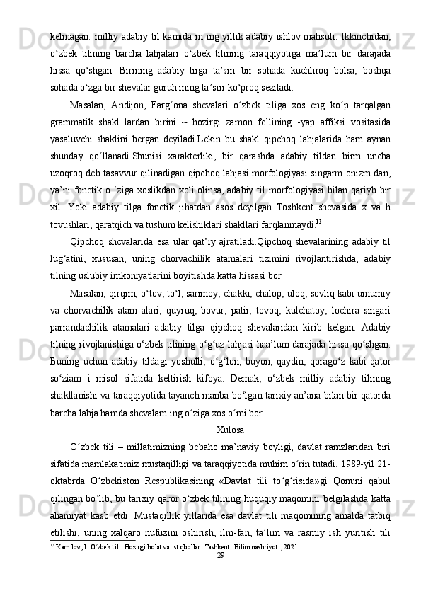 kelmagan: milliy adabiy til kamida m ing yillik adabiy ishlov mahsuli. Ikkinchidan,
o zbek   tilining   barcha   lahjalari   o zbek   tilining   taraqqiyotiga   ma’lum   bir   darajadaʻ ʻ
hissa   qo shgan.   Birining   adabiy   tiiga   ta’siri   bir   sohada   kuchliroq   bolsa,   boshqa	
ʻ
sohada o zga bir shevalar guruh ining ta’siri ko proq seziladi.
ʻ ʻ
Masalan,   Andijon,   Farg ona   shevalari   o zbek   tiliga   xos   eng   ko p   tarqalgan	
ʻ ʻ ʻ
grammatik   shakl   lardan   birini   ~   hozirgi   zamon   fe’lining   -yap   affiksi   vositasida
yasaluvchi   shaklini   bergan   deyiladi.Lekin   bu   shakl   qipchoq   lahjalarida   ham   aynan
shunday   qo llanadi.Shunisi   xarakterliki,   bir   qarashda   adabiy   tildan   birm   uncha	
ʻ
uzoqroq deb tasavvur qilinadigan qipchoq lahjasi morfologiyasi singarm onizm dan,
ya’ni  fonetik o ‘ziga xoslikdan xoli olinsa, adabiy til morfologiyasi  bilan qariyb bir
xil.   Yoki   adabiy   tilga   fonetik   jihatdan   asos   deyilgan   Toshkent   shevasida   x   va   h
tovushlari, qaratqich va tushum kelishiklari shakllari farqlanmaydi. 13
Qipchoq   shcvalarida   esa   ular   qat’iy   ajratiladi.Qipchoq   shevalarining   adabiy   til
lug atini,   xususan,   uning   chorvachilik   atamalari   tizimini   rivojlantirishda,   adabiy	
ʻ
tilning uslubiy imkoniyatlarini boyitishda katta hissasi bor.
Masalan, qirqim, o tov, to l, sarimoy, chakki, chalop, uloq, sovliq kabi umumiy	
ʻ ʻ
va   chorvachilik   atam   alari,   quyruq,   bovur,   patir,   tovoq,   kulchatoy,   lochira   singari
parrandachilik   atamalari   adabiy   tilga   qipchoq   shevalaridan   kirib   kelgan.   Adabiy
tilning rivojlanishiga о‘zbek tilining o g uz lahjasi haa’lum darajada hissa qo shgan.	
ʻ ʻ ʻ
Buning   uchun   adabiy   tildagi   yoshulli,   o g lon,   buyon,   qaydin,   qorago z   kabi   qator	
ʻ ʻ ʻ
so ziam   i   misol   sifatida   keltirish   kifoya.   Demak,   о‘zbek   milliy   adabiy   tilining	
ʻ
shakllanishi va taraqqiyotida tayanch manba bo lgan tarixiy an’ana bilan bir qatorda	
ʻ
barcha lahja hamda shevalam ing o ziga xos o mi bor.	
ʻ ʻ
Xulosa
O zbek   tili   –   millatimizning   bebaho   ma’naviy   boyligi,   davlat   ramzlaridan   biri	
ʻ
sifatida mamlakatimiz mustaqilligi va taraqqiyotida muhim o rin tutadi. 1989-yil 21-	
ʻ
oktabrda   O zbekiston   Respublikasining   «Davlat   tili   to g risida»gi   Qonuni   qabul	
ʻ ʻ ʻ
qilingan bo lib, bu tarixiy qaror o zbek tilining huquqiy maqomini belgilashda katta
ʻ ʻ
ahamiyat   kasb   etdi.   Mustaqillik   yillarida   esa   davlat   tili   maqomining   amalda   tatbiq
etilishi,   uning   xalqaro   nufuzini   oshirish,   ilm-fan,   ta’lim   va   rasmiy   ish   yuritish   tili
13
 Kamilov, I. O zbek tili: Hozirgi holat va istiqbollar. Tashkent: Bilim nashriyoti, 2021.
ʻ
29