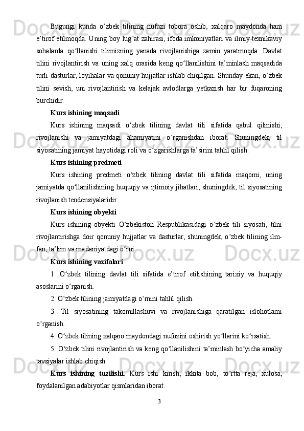 Bugungi   kunda   o zbek   tilining   nufuzi   tobora   oshib,   xalqaro   maydonda   hamʻ
e’tirof etilmoqda. Uning boy lug at zahirasi, ifoda imkoniyatlari va ilmiy-texnikaviy	
ʻ
sohalarda   qo llanishi   tilimizning   yanada   rivojlanishiga   zamin   yaratmoqda.   Davlat	
ʻ
tilini   rivojlantirish   va   uning   xalq   orasida   keng   qo llanilishini   ta’minlash   maqsadida	
ʻ
turli dasturlar, loyihalar va qonuniy hujjatlar ishlab chiqilgan. Shunday ekan, o zbek	
ʻ
tilini   sevish,   uni   rivojlantirish   va   kelajak   avlodlarga   yetkazish   har   bir   fuqaroning
burchidir.
Kurs ishining maqsadi
Kurs   ishining   maqsadi   o zbek   tilining   davlat   tili   sifatida   qabul   qilinishi,	
ʻ
rivojlanishi   va   jamiyatdagi   ahamiyatini   o rganishdan   iborat.   Shuningdek,   til	
ʻ
siyosatining jamiyat hayotidagi roli va o zgarishlarga ta’sirini tahlil qilish.	
ʻ
Kurs ishining predmeti
Kurs   ishining   predmeti   o zbek   tilining   davlat   tili   sifatida   maqomi,   uning	
ʻ
jamiyatda qo llanilishining huquqiy va ijtimoiy jihatlari, shuningdek, til siyosatining	
ʻ
rivojlanish tendensiyalaridir.
Kurs ishining obyekti
Kurs   ishining   obyekti   O zbekiston   Respublikasidagi   o zbek   tili   siyosati,   tilni	
ʻ ʻ
rivojlantirishga   doir   qonuniy  hujjatlar   va   dasturlar,  shuningdek,   o zbek   tilining   ilm-	
ʻ
fan, ta’lim va madaniyatdagi o rni.	
ʻ
Kurs ishining vazifalari
1.   O zbek   tilining   davlat   tili   sifatida   e’tirof   etilishining   tarixiy   va   huquqiy	
ʻ
asoslarini o rganish.
ʻ
2. O zbek tilining jamiyatdagi o rnini tahlil qilish.	
ʻ ʻ
3.   Til   siyosatining   takomillashuvi   va   rivojlanishiga   qaratilgan   islohotlarni
o rganish.	
ʻ
4. O zbek tilining xalqaro maydondagi nufuzini oshirish yo llarini ko rsatish.	
ʻ ʻ ʻ
5. O zbek tilini rivojlantirish va keng qo llanilishini ta’minlash bo yicha amaliy
ʻ ʻ ʻ
tavsiyalar ishlab chiqish.
Kurs   ishining   tuzilishi.   Kurs   ishi   kirish,   ikkita   bob,   to rtta   reja,   xulosa,	
ʻ
foydalanilgan adabiyotlar qismlaridan iborat.
3 